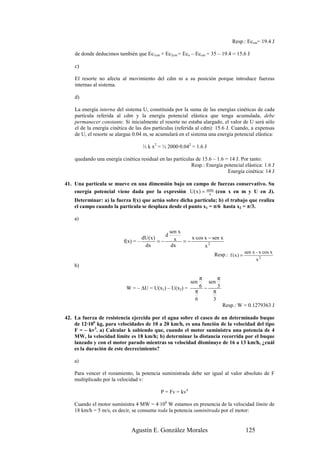 Resp.: Eccm= 19.4 J

    de donde deducimos también que Ec1cm + Ec2cm = Eco – Eccm = 35 – 19.4 = 15.6 J

    c)

    El resorte no afecta al movimiento del cdm ni a su posición porque introduce fuerzas
    internas al sistema.

    d)

    La energía interna del sistema U, constituida por la suma de las energías cinéticas de cada
    partícula referida al cdm y la energía potencial elástica que tenga acumulada, debe
    permanecer constante. Si inicialmente el resorte no estaba alargado, el valor de U será sólo
    el de la energía cinética de las dos partículas (referida al cdm): 15.6 J. Cuando, a expensas
    de U, el resorte se alargue 0.04 m, se acumulará en el sistema una energía potencial elástica:

                                    ½ k x2 = ½ 2000·0.042 = 1.6 J

    quedando una energía cinética residual en las partículas de 15.6 – 1.6 = 14 J. Por tanto:
                                                           Resp.: Energía potencial elástica: 1.6 J
                                                                            Energía cinética: 14 J

41. Una partícula se mueve en una dimensión bajo un campo de fuerzas conservativo. Su
    energía potencial viene dada por la expresión U( x ) = senx (con x en m y U en J).
                                                             x
    Determinar: a) la fuerza f(x) que actúa sobre dicha partícula; b) el trabajo que realiza
    el campo cuando la partícula se desplaza desde el punto x1 = π/6 hasta x2 = π/3.

    a)

                                                      sen x
                                                  d
                           f(x) = –
                                    dU ( x )
                                             =−         x = − x·cos x − sen x
                                     dx                dx           x2
                                                                         Resp.: f ( x ) = sen x - x cos x
                                                                                                  2
                                                                                                x
    b)

                                                                  π       π
                                                              sen     sen
                            W = – ∆U = U(x1) – U(x2) =            6 −     3
                                                                π       π
                                                                6       3
                                                                              Resp.: W = 0.1279363 J

42. La fuerza de resistencia ejercida por el agua sobre el casco de un determinado buque
    de 12·106 kg, para velocidades de 10 a 20 km/h, es una función de la velocidad del tipo
    F = – kv3. a) Calcular k sabiendo que, cuando el motor suministra una potencia de 4
    MW, la velocidad límite es 18 km/h; b) determinar la distancia recorrida por el buque
    lanzado y con el motor parado mientras su velocidad disminuye de 16 a 13 km/h, ¿cuál
    es la duración de este decrecimiento?

    a)

    Para vencer el rozamiento, la potencia suministrada debe ser igual al valor absoluto de F
    multiplicado por la velocidad v:

                                             P = Fv = kv4

    Cuando el motor suministra 4 MW = 4·106 W estamos en presencia de la velocidad límite de
    18 km/h = 5 m/s, es decir, se consume toda la potencia suminitrada por el motor:


                              Agustín E. González Morales                                 125
 