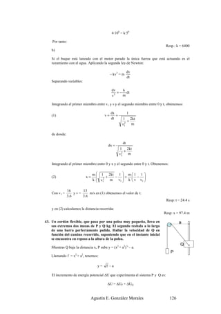 4·106 = k·54

    Por tanto:
                                                                               Resp.: k = 6400
    b)

    Si el buque está lanzado con el motor parado la única fuerza que está actuando es el
    rozamiento con el agua. Aplicando la segunda ley de Newton:

                                                           dv
                                              – kv3 = m
                                                           dt
    Separando variables:

                                               dv    k
                                                  = − dt
                                               v3    m

    Integrando el primer miembro entre v1 y v y el segundo miembro entre 0 y t, obtenemos:

                                              dx           1
    (1)                                  v=      =
                                              dt       1 2kt
                                                        2
                                                          +
                                                      v1    m

    de donde:

                                                      dt
                                           dx =
                                                     1 2kt
                                                      2
                                                        +
                                                     v1   m

    Integrando el primer miembro entre 0 y x y el segundo entre 0 y t. Obtenemos:

                                 m  1 2kt 1  m  1 1 
                                   
    (2)                     x=          +   − =  − 
                                 k  v1
                                   
                                      2
                                          m  v1  k  v v1 
                                                         

                16       13
    Con v1 =         yv=      m/s en (1) obtenemos el valor de t:
                3 .6     3 .6
                                                                                 Resp: t = 24.4 s

    y en (2) calculamos la distancia recorrida:
                                                                             Resp: x = 97.4 m

43. Un cordón flexible, que pasa por una polea muy pequeña, lleva en                      a
    sus extremos dos masas de P y Q kg. El segundo resbala a lo largo
    de una barra perfectamente pulida. Hallar la velocidad de Q en
    función del camino recorrido, suponiendo que en el instante inicial
    se encuentra en reposo a la altura de la polea.
                                                                                          Q
    Mientras Q baja la distancia x, P sube y = (x2 + a2)½ – a.
                                                                                    P
    Llamando f = x2 + a2, tenemos:

                                    y=    f –a

    El incremento de energía potencial ∆U que experimenta el sistema P y Q es:

                                           ∆U = ∆UP + ∆UQ


                               Agustín E. González Morales                          126
 