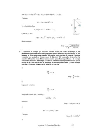 con ∆UP = 0 – Pg ( f – a) y ∆UQ = QgH – Qg (H – x) = Qgx

    Por tanto:                                                                                 a

                             ∆U = Qgx – Pg ( f – a)                                                    x
                                                                                   H               Q
    La velocidad de P es:
                                                                                           P
                        vP = dy/dt = x f-½ dx/dt = x f-½ vQ.
                                                                                           y
    Como ∆U = ∆Ec:                                                                     Nivel de ref.


                            Qgx – Pg ( f – a) = ½ Q vQ2 + ½ Px2 f-1 vQ2

    Deducimos que:

                                                                   Resp: v = 2gf Qx − P( f − a )
                                                                          Q           2Px + Qf


44. La cantidad de energía que un cierto sistema pierde por unidad de tiempo en un
    instante determinado es directamente proporcional a la energía total del sistema en ese
    instante. a) Determinar una ecuación diferencial que relacione la energía E con su
    variación por unidad de tiempo según la hipótesis del enunciado; b) resolver la
    ecuación diferencial para obtener una ecuación general correspondiente a la energía
    del sistema en función del tiempo; c) hallar la constante de integración sabiendo que se
    pierde el 10% de energía en 10 segundos; d) en estas condiciones, ¿cuánto tiempo
    necesitará el sistema para perder la mitad de su energía?

    a)

                                               dE
                                                  = −C·E
                                               dt
                                                                                       dE
                                                                              Resp.:      = −C·E
                                                                                       dt

    b)

    Separando variables:

                                               dE
                                                  = −C·dt
                                                E

    Integrando entre Eo y E y entre 0 y t:

                                             ln (E/E0) = –C·t.

    Por tanto:
                                                                        Resp.: E = E0 exp (– C·t)

    c)

                                        0.9 E0 = E0 exp (– C·10)

    Por tanto:
                                                                            Resp.: C = 0.0105 s-1

    d)


                               Agustín E. González Morales                         127
 