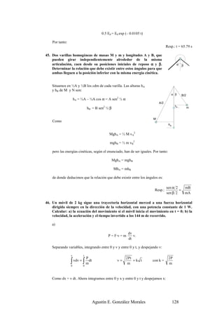 0.5 E0 = E0 exp (– 0.0105 t)

    Por tanto:
                                                                                   Resp.: t = 65.79 s

45. Dos varillas homogéneas de masas M y m y longitudes A y B, que
    pueden girar independientemente alrededor de la misma
    articulación, caen desde su posiciones iniciales de reposo α y β.                        α β
    Determinar la relación que debe existir entre estos ángulos para que
    ambas lleguen a la posición inferior con la misma energía cinética.


    Situamos en ½A y ½B los cdm de cada varilla. Las alturas hA
    y hB de M y N son:
                                                                                       α β       B/2
                     hA = ½A – ½A cos α = A sen2 ½ α
                                                                             A/2
                                                                                            hB
                               hB = B sen ½ β
                                        2                                                              m


                                                                         M
    Como
                                                                                      hA


                                            MghA = ½ M vA2

                                            mghB = ½ m vB2

    pero las energías cinéticas, según el enunciado, han de ser iguales. Por tanto:

                                                MghA = mghB

                                                MhA = mhB

    de donde deducimos que la relación que debe existir entre los ángulos es:

                                                                                   sen α 2         mB
                                                                          Resp.:           =
                                                                                   sen β 2         mA

46. Un móvil de 2 kg sigue una trayectoria horizontal merced a una fuerza horizontal
    dirigida siempre en la dirección de la velocidad, con una potencia constante de 1 W.
    Calcular: a) la ecuación del movimiento si el móvil inicia el movimiento en t = 0; b) la
    velocidad, la aceleración y el tiempo invertido a los 144 m de recorrido.

    a)

                                                          dv
                                            P = F·v = m      v.
                                                          dt

    Separando variables, integrando entre 0 y v y entre 0 y t, y despejando v:

                 v         t
                               P                       2Pt                            2P
                 ∫ vdv = ∫ mdt
                 0         0
                                                  v=
                                                        m
                                                           =k t         con k =
                                                                                      m



    Como dx = v dt. Ahora integramos entre 0 y x y entre 0 y t y despejamos x:




                                   Agustín E. González Morales                             128
 