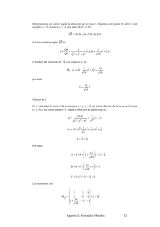 Determinemos un vector según la dirección de la recta r. Elegimos otro punto Q sobre r, por
ejemplo, x = 0, entonces y = –2, por tanto Q (0, –2, 0):

                                   QP = (1,1,0) − (0,−2,0) =(1,3,0)

el vector unitario según QP es:

                          r QP         1                  1 r r
                          u=    =               (1,3,0) =    ( i + 3 j)
                             QP   12 + 32 + 0 2           10

                          r
el módulo del momento de 7k con respecto a r es:

                                  r r         r 1 r r              14
                                  M P · u = 14 i ·    ( i + 3 j) =
                                                   10               10

por tanto

                                                 r 14 r
                                                 b=    i
                                                    10


           r
Cálculo de c
    r
Si c está sobre la recta r’ de ecuaciones x = y, z = 0, un vector director de la recta es el vector
                                r
(1, 1, 0), y un vector unitario u ' según la dirección de dicha recta es:

                                   r         (1,1,0)            1    r r
                                   u' =                     =       ( i + j)
                                          12 + 12 + 0 2         2

                                  r     r      1 r r           r r
                                  c = c u' = 2    ( i + j ) = ( i + j)
                                                2
                                             r r r
                                             c = ( i + j)

Por tanto:

                                      r r r           14  r r r
                                      A = a + b = 2 +
                                                          i − 3 j − k
                                                           
                                                       10 

                                      r r r  14    r r
                                      B=b+c=
                                                + 1 i + j
                                                    
                                             10    
                                      r r r        r    r r
                                      C = a + c = 3i − 2 j − k

Los momentos son:

                                          r        r      r
                                          i        j      k
                           r                                  r r
                           M oA =
                              r           1        0      0 = j − 3k
                                            14
                                     2+           − 3 −1
                                            10



                                  Agustín E. González Morales                         12
 