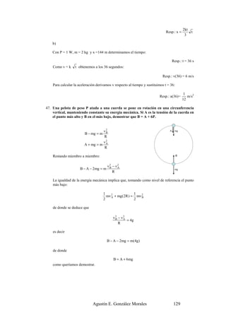 2kt
                                                                               Resp.: x =       t
                                                                                             3

    b)

    Con P = 1 W, m = 2 kg y x =144 m determinamos el tiempo:

                                                                                     Resp.: t = 36 s
    Como v = k    t obtenemos a los 36 segundos:

                                                                            Resp.: v(36) = 6 m/s

    Para calcular la aceleración derivamos v respecto al tiempo y sustituimos t = 36:

                                                                                             1
                                                                          Resp.: a(36)=        m/s2
                                                                                            12

47. Una pelota de peso P atada a una cuerda se pone en rotación en una circunferencia
    vertical, manteniendo constante su energía mecánica. Si A es la tensión de la cuerda en
    el punto más alto y B en el más bajo, demostrar que B = A + 6P.


                                  v2                                             A    mg
                         B − mg = m B
                                   R
                                  v2
                        A + mg = m A
                                   R

    Restando miembro a miembro:                                                         B



                                        v2 − v2
                      B − A − 2mg = m    B    A
                                                                                      mg
                                           R

    La igualdad de la energía mecánica implica que, tomando como nivel de referencia el punto
    más bajo:

                                      1                  1
                                        mv 2 + mg (2R ) = mv 2
                                           A                 B
                                      2                  2

    de donde se deduce que

                                           v2 − v2
                                            B    A
                                                   = 4g
                                              R

    es decir

                                        B − A − 2mg = m(4g)

    de donde

                                            B = A + 6mg
    como queríamos demostrar.




                              Agustín E. González Morales                             129
 