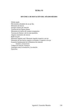 TEMA VI


               DINÁMICA DE ROTACIÓN DEL SÓLIDO RÍGIDO


Sólido rígido
Movimiento alrededor de un eje fijo
Momento de Inercia
Energía cinética de rotación
Teorema de las figuras planas
Momentos de inercia de cuerpos compuestos
Teorema de Steiner o de los ejes paralelos
Algunos momentos de inercia
Radio de giro
Momento angular total. Momento angular respecto a un eje
Momento de una fuerza respecto a un punto y respecto a un eje
Ecuación fundamental de la Dinámica de rotación
       Rodadura y deslizamiento
Trabajo de rotación. Potencia
Analogías entre la traslación y la rotación
Ejercicios




                                  Agustín E. González Morales   130
 