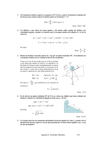 1.   Si el momento cinético respecto a un punto es 5t2 k (S.I.), ¿cuál es el momento resultante de
     las fuerzas que actúan respecto al mismo punto en el instante t = 3?
                                                     r
                                            r       dL       r
                                            M(t ) =    = 10t k ; para t =3
                                                    dt
                                                                                                    r         r
                                                                                             Resp.: M (3) = 30k

2.   Un cilindro y una esfera de masas iguales y del mismo radio ruedan sin deslizar con
     velocidades iguales, calcular la relación entre la energía cinética del cilindro E y la de la
     esfera E1.

                          Ec = ½ mv2 + ½ Iω2 = ½ mv2 + ½ I(v/R)2 = ½ v2 (m + I/R2)

                                 E = ½ v2(m + ½ m); E1 = ½ v2(m +        2       m).
                                                                             5


     Por tanto:
                                                                                                                E1 14
                                                                                                     Resp.:       =
                                                                                                                E 15

3.   Rueda sin deslizar una bola maciza de 1 kg por un plano inclinado 30º. El coeficiente de
     rozamiento estático es 0.4. Calcular la fuerza de rozamiento.

     Tanto en el caso de una rueda como en el de un cilindro
     y una esfera que rueden sin deslizar, su superficie y la                            N
     del plano de contacto están instantáneamente en reposo                      y
                                                                                                       FR
     una con respecto a la otra; por tanto, el rozamiento es de                  +           O
     tipo estático y, para que no haya deslizamiento, ha de                  x
     ser menor o igual que su valor límite máximo µeN.

                         ΣFx = max          mg sen ϕ – FR = ma                   φ
                                                            a
                         ΣMo = Iα           FR·R = 2 mR2                                 φ
                                                    5       R
                       5FR
     Por tanto a =         , que sustituimos en la ecuación de
                       2m                                                                    mg
     las fuerzas:
                                                       2
                                                FR =     mg sen α
                                                       7
                                                                                                        Resp.: 1.4 N

4.   En lo alto de un plano inclinado 30º de 15 m se coloca un cilindro que baja rodando sin
     deslizar. Calcular la velocidad de llegada al suelo con g = 10 m/s2.

                           mgh = ½ mv2 + ½ Iω2
                                                                                                 L
                    mgL sen φ = ½ mv2+ ½ ½ mR2 (v/R)2                                h
     de donde:                                                                                              φ

                               4
                         v=      gL sen ϕ
                               3
                                                                                                       Resp.: 10 m/s

5.   Un cuerpo tiene los tres momentos principales de inercia iguales de valor I, ¿cuánto vale el
     momento de inercia respecto a un eje que, pasando por el cdm, forma ángulos α, β y γ con
     los ejes principales?




                                     Agustín E. González Morales                                       131
 