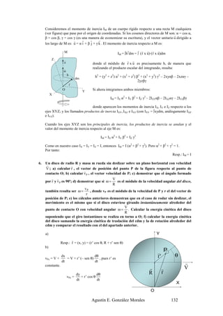Consideremos el momento de inercia IM de un cuerpo rígido respecto a una recta M cualquiera
     (ver figura) que pase por el origen de coordenadas. Si los cosenos directores de M son: α = cos α,
                                                                                           r
     β = cos β, γ = cos γ (es una manera de economizar su escritura), y el vector unitario u dirigido a
                        r     r     r     r
     los largo de M es: u = α i + β j + γ k . El momento de inercia respecto a M es:

                    M                                                           r r r r
                                                               IM = ∫h2dm = ∫ ( r x u)·( r x u)dm
          Z         r                                            r r
                    u                     donde el módulo de r x u es precisamente h, de manera que
                    r                     realizando el producto escalar del integrando, resulta:
                    ω
                        h                   h2 = (y2 + z2) α2 + (x2 + z2) β2 + (x2 + y2) γ2 – 2xyαβ – 2xzαγ –
                                dm
                            r
                                                                           2yzβγ
                            r
                   O                 Y    Si ahora integramos ambos miembros:
          X
                                                          IM = IX α2 + IY β2 + IZ γ2 – 2IXYαβ – 2IXZαγ – 2IYZβγ

                                   donde aparecen los momentos de inercia IX, IY e IZ respecto a los
     ejes XYZ; y los llamados productos de inercia IXY, IXZ e IYZ (con IXY = ∫xydm, análogamente IXZ
     e IYZ).

     Cuando los ejes XYZ son los principales de inercia, los productos de inercia se anulan y el
     valor del momento de inercia respecto al eje M es:

                                                   IM = IX α2 + IY β2 + IZ γ2

     Como en nuestro caso IX = IY = IZ = I, entonces IM = I (α2 + β2 + γ2). Pero α2 + β2 + γ2 = 1.
     Por tanto:
                                                                                             Resp.: IM = I

6.   Un disco de radio R y masa m rueda sin deslizar sobre un plano horizontal con velocidad
      r                r
      V ; a) calcular r , el vector de posición del punto P de la figura respecto al punto de
                               r
     contacto O; b) calcular v P , el vector velocidad de P; c) demostrar que el ángulo formado
          r r                                    V
     por r y v P es 90º; d) demostrar que si ω =    es el módulo de la velocidad angular del disco,
                                                 R
                               v
     también resulta ser ω = P , donde vP es el módulo de la velocidad de P y r el del vector de
                                 r
     posición de P; e) los cálculos anteriores demuestran que en el caso de rodar sin deslizar, el
     movimiento es el mismo que si el disco estuviese girando instantáneamente alrededor del
                                                         V
     punto de contacto O con velocidad angular ω = . Calcular la energía cinética del disco
                                                         R
     suponiendo que el giro instantáneo se realiza en torno a O; f) calcular la energía cinética
     del disco sumando la energía cinética de traslación del cdm y la de rotación alrededor del
     cdm y comparar el resultado con el del apartado anterior.

     a)                                                                                   Y
                         r
                  Resp.: r = (x, y) = (r’ cos θ, R + r’ sen θ)
     b)
                                                                                           r P
     vPx = V +
                  dx
                     = V + r’ (– sen θ)
                                        dθ
                                           , pues r’ es                                    r'         θ
                  dt                    dt
     constante.
                                                                                                             r
                                                                                     r        r              V
                                dy            dθ                                     R        r
                        vPy =      = r’ cos θ
                                dt            dt
                                                                                                       X
                                                                                      O

                                          Agustín E. González Morales                               132
 