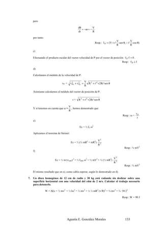 pero

                                               dθ          V
                                                  = −ω = −
                                               dt          R

     por tanto:
                                                                        r             V            V
                                                                 Resp.: v P = (V + r ' sen θ, − r ' cos θ)
                                                                                      R            R

     c)
                                                                                         r r
     Efectuando el producto escalar del vector velocidad de P por el vector de posición: v P ·r = 0 .
                                                                                                r     r
                                                                                      Resp.: v P ⊥ r

     d)

     Calculamos el módulo de la velocidad de P:

                                                      V
                                vP =    v2 + v2 =
                                         Px   Py        R 2 + r '2 +2Rr ' sen θ
                                                      R

     Asimismo calculamos el módulo del vector de posición de P:

                                          r=    R 2 + r '2 +2Rr ' sen θ

                                       V
     Y si tenemos en cuenta que ω =      , hemos demostrado que:
                                       R
                                                                                                       vP
                                                                                          Resp.: ω =
                                                                                                        r
     e)

                                                Ec = ½ Io ω2

     Aplicamos el teorema de Steiner:

                                                                     V2
                                        Ec = ½ (½ mR2 + mR2)
                                                                     R2
                                                                                            Resp.: ¾ mV2
     f)

                                                                                  V2
                          Ec = ½ m (vcdm) 2 + ½ Icdm ω2 = ½ mV2 + ½ (½ mR2)
                                                                                  R2
                                                                                            Resp.: ¾ mV2

     El mismo resultado que en e), como cabía esperar, según lo demostrado en d).

7.   Un disco homogéneo de 12 cm de radio y 30 kg está rodando sin deslizar sobre una
     superficie horizontal con una velocidad del cdm de 2 m/s. Calcular el trabajo necesario
     para detenerlo.

                  W = ∆Ec = ½ mv2 + ½ Iω2 = ½ mv2 + ½ ½ mR2 (v/R)2 = ¾ mv2 = ¾ ·30·22

                                                                                          Resp.: W = 90 J




                                    Agustín E. González Morales                             133
 