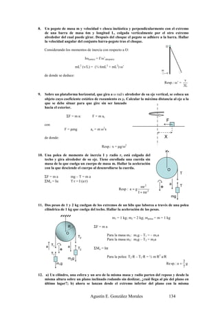 8.   Un pegote de masa m y velocidad v choca inelástica y perpendicularmente con el extremo
     de una barra de masa 6m y longitud L, colgada verticalmente por el otro extremo
     alrededor del cual puede girar. Después del choque el pegote se adhiere a la barra. Hallar
     la velocidad angular del conjunto barra-pegote tras el choque.
                                                                                                 O
     Considerando los momentos de inercia con respecto a O:

                                     Iω(antes) = I’ω’(después)

                             mL2 (v/L) = (⅓ 6mL2 + mL2) ω’
                                                                                             m
                                                                                                  v
     de donde se deduce:
                                                                                                                   v
                                                                                                 Resp.: ω’ =
                                                                                                                  3L

9.   Sobre un plataforma horizontal, que gira a ω rad/s alrededor de su eje vertical, se coloca un
     objeto cuyo coeficiente estático de rozamiento es µ. Calcular la máxima distancia al eje a la
     que se debe situar para que gire sin ser lanzado
     hacia el exterior.

                       ΣF = m a:           F = m ac
                                                                                                  F
     con
                      F = µmg            a c = m ω 2x

     de donde:                                                                                   X

                                                   Resp.: x = µg/ω2

10. Una polea de momento de inercia I y radio r, está colgada del
    techo y gira alrededor de su eje. Tiene enrollada una cuerda sin
    masa de la que cuelga un cuerpo de masa m. Hallar la aceleración
    con la que desciende el cuerpo al desenrollarse la cuerda.
                                                                                                     O
                                                                                                              T
     ΣF = m a              mg – T = m a
     ΣMo = Iα              T·r = I (a/r)
                                                                                                      a       T
                                                                                mr 2        +
                                                                 Resp : a = g
                                                                              I + mr 2
                                                                                                         mg

11. Dos pesas de 1 y 2 kg cuelgan de los extremos de un hilo que laborea a través de una polea
    cilíndrica de 1 kg que cuelga del techo. Hallar la aceleración de las pesas.

                                                            m1 = 1 kg; m2 = 2 kg; mpolea = m = 1 kg

                       R                    ΣF = m a
                      O
                                T2                      Para la masa m1: m1g – T1 = – m1a
                                                        Para la masa m2: m2g – T2 = m2a
     a T1              a                    ΣMo = Iα
                                T2
                 +
           T1
                       m2g                              Para la polea: T2·R – T1·R = ½ m R2 a/R
                                                                                                                  2
                m1g                                                                               Re sp. : a =      g
                                                                                                                  7

12. a) Un cilindro, una esfera y un aro de la misma masa y radio parten del reposo y desde la
    misma altura sobre un plano inclinado rodando sin deslizar, ¿cuál llega al pie del plano en
    último lugar?; b) ahora se lanzan desde el extremo inferior del plano con la misma


                                         Agustín E. González Morales                                  134
 