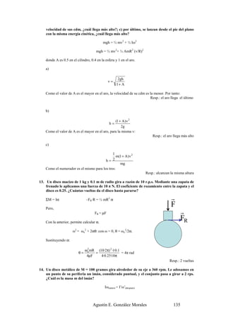 velocidad de sus cdm, ¿cuál llega más alto?; c) por último, se lanzan desde el pie del plano
    con la misma energía cinética, ¿cuál llega más alto?

                                           mgh = ½ mv2 + ½ Iω2

                                      mgh = ½ mv2+ ½ AmR2 (v/R)2

    donde A es 0.5 en el cilindro, 0.4 en la esfera y 1 en el aro.

    a)

                                                      2gh
                                               v=
                                                     1+ A

    Como el valor de A es el mayor en el aro, la velocidad de su cdm es la menor. Por tanto:
                                                                        Resp.: el aro llega el último


    b)

                                                 (1 + A ) v 2
                                                h=
                                                     2g
    Como el valor de A es el mayor en el aro, para la misma v:
                                                                            Resp.: el aro llega más alto

    c)

                                              1
                                                 m(1 + A ) v 2
                                         h=   2
                                                   mg
    Como el numerador es el mismo para los tres:
                                                                        Resp.: alcanzan la misma altura

13. Un disco macizo de 1 kg y 0.1 m de radio gira a razón de 10 r.p.s. Mediante una zapata de
    frenado le aplicamos una fuerza de 10 π N. El coeficiente de rozamiento entre la zapata y el
    disco es 0.25. ¿Cuántas vueltas da el disco hasta pararse?

    ΣM = Iα                    –FR·R = ½ mR2 α                                          r
    Pero,
                                                                                        F
                                     FR = µF                                                  r
    Con la anterior, permite calcular α.
                                                                                              FR
                      ω2 = ωo2 + 2αθ: con ω = 0, θ = ωo2/2α.

    Sustituyendo α:

                               ωo mR (10·2π) 2 ·1·0.1
                                2
                          θ=        =                 = 4π rad
                                4µF    4·0.25·10π
                                                                                       Resp.: 2 vueltas

14. Un disco metálico de M = 100 gramos gira alrededor de su eje a 360 rpm. Le adosamos en
    un punto de su periferia un imán, considerado puntual, y el conjunto pasa a girar a 2 rps.
    ¿Cuál es la masa m del imán?

                                            Iω(antes) = I’ω’(después)



                                    Agustín E. González Morales                           135
 