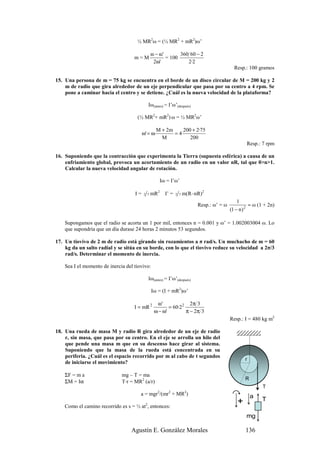 ½ MR2ω = (½ MR2 + mR2)ω’

                                               ω − ω'       360 60 − 2
                                    m=M               = 100
                                                2ω'            2·2
                                                                                            Resp.: 100 gramos

15. Una persona de m = 75 kg se encuentra en el borde de un disco circular de M = 200 kg y 2
    m de radio que gira alrededor de un eje perpendicular que pasa por su centro a 4 rpm. Se
    pone a caminar hacia el centro y se detiene. ¿Cuál es la nueva velocidad de la plataforma?

                                              Iω(antes) = I’ω’(después)

                                     (½ MR2+ mR2) ω = ½ MR2ω’

                                                  M + 2m    200 + 2·75
                                         ω' = ω          =4
                                                    M          200
                                                                                                  Resp.: 7 rpm

16. Suponiendo que la contracción que experimenta la Tierra (supuesta esférica) a causa de un
    enfriamiento global, provoca un acortamiento de un radio en un valor nR, tal que 0>n>1.
    Calcular la nueva velocidad angular de rotación.

                                                    Iω = I’ω’

                                    I=   2 5   mR2     I’ =   2 5   m(R–nR)2
                                                                                              1
                                                                          Resp.: ω’ = ω              ≈ ω (1 + 2n)
                                                                                          (1 − n ) 2

    Supongamos que el radio se acorta un 1 por mil, entonces n = 0.001 y ω’ = 1.002003004 ω. Lo
    que supondría que un día durase 24 horas 2 minutos 53 segundos.

17. Un tiovivo de 2 m de radio está girando sin rozamientos a π rad/s. Un muchacho de m = 60
    kg da un salto radial y se sitúa en su borde, con lo que el tiovivo reduce su velocidad a 2π/3
    rad/s. Determinar el momento de inercia.

    Sea I el momento de inercia del tiovivo:

                                              Iω(antes) = I’ω’(después)

                                               Iω = (I + mR2)ω’

                                                   ω'              2π 3
                                    I = mR 2            = 60·2 2
                                                 ω − ω'          π − 2π 3
                                                                                          Resp.: I = 480 kg m2

18. Una rueda de masa M y radio R gira alrededor de un eje de radio
    r, sin masa, que pasa por su centro. En el eje se arrolla un hilo del
    que pende una masa m que en su descenso hace girar al sistema.
    Suponiendo que la masa de la rueda está concentrada en su
    periferia. ¿Cuál es el espacio recorrido por m al cabo de t segundos
                                                                                                 r
    de iniciarse el movimiento?
                                                                                            R         r
    ΣF = m a                  mg – T = ma                                                            O
                                                                                                 R
    ΣM = Iα                   T·r = MR2 (a/r)
                                                                                                          T
                                                                                                          T
                                       a = mgr2/(mr2 + MR2)                                          a
                                                                                             +            T
                                          2
    Como el camino recorrido es s = ½ at , entonces:
                                                                                                  mg

                                  Agustín E. González Morales                                     136
 