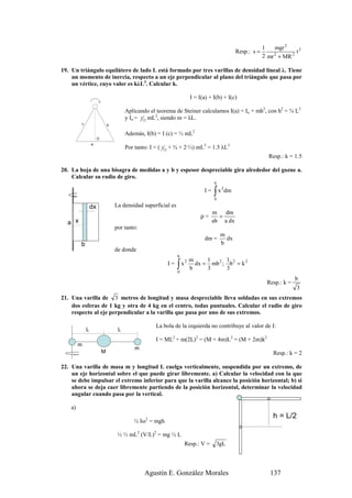 1    mgr 2
                                                                                              Resp.: s =                 t2
                                                                                                           2 mr 2 + MR 2

19. Un triángulo equilátero de lado L está formado por tres varillas de densidad lineal λ. Tiene
    un momento de inercia, respecto a un eje perpendicular al plano del triángulo que pasa por
    un vértice, cuyo valor es kλL3. Calcular k.

                                                                        I = I(a) + I(b) + I(c)

                                       Aplicando el teorema de Steiner calculamos I(a) = Io + mh2, con h2 = ¾ L2
                                       y Io = 112 mL2, siendo m = λL.
         c                    b

                                       Además, I(b) = I (c) = ⅓ mL2
                      O
                 a
                                       Por tanto: I = ( 112 + ¾ + 2·⅓) mL3 = 1.5 λL3
                                                                                                             Resp.: k = 1.5

20. La hoja de una bisagra de medidas a y b y espesor despreciable gira alrededor del gozne a.
    Calcular su radio de giro.
                                                                                   b

                                                                                   ∫ x dm
                                                                                       2
                                                                              I=
                                                                                   0

                 dx               La densidad superficial es
                                                                                   m   dm
                                                                             ρ=      =
  a x                                                                              ab a dx
                                  por tanto:
                                                                                       m
                                                                              dm =       dx
         b                                                                             b
                                  de donde
                                                               b
                                                                        m     1      1
                                                               ∫x         dx = mb 2 ; b 2 = k 2
                                                                    2
                                                         I=
                                                                        b     3      3
                                                               0
                                                                                                                          b
                                                                                                             Resp.: k =
                                                                                                                          3
21. Una varilla de 3 metros de longitud y masa despreciable lleva soldadas en sus extremos
    dos esferas de 1 kg y otra de 4 kg en el centro, todas puntuales. Calcular el radio de giro
    respecto al eje perpendicular a la varilla que pasa por uno de sus extremos.

                                                    La bola de la izquierda no contribuye al valor de I:
             L                     L
                                                    I = ML2 + m(2L)2 = (M + 4m)L2 = (M + 2m)k2
         m
                                           m
                          M                                                                                    Resp.: k = 2

22. Una varilla de masa m y longitud L cuelga verticalmente, suspendida por un extremo, de
    un eje horizontal sobre el que puede girar libremente. a) Calcular la velocidad con la que
    se debe impulsar el extremo inferior para que la varilla alcance la posición horizontal; b) si
    ahora se deja caer libremente partiendo de la posición horizontal, determinar la velocidad
    angular cuando pasa por la vertical.

    a)
                                                                                                               h = L/2
                                          ½ Iω2 = mgh

                                   ½ ⅓ mL2 (V/L)2 = mg ½ L
                                                                    Resp.: V =      3gL




                                               Agustín E. González Morales                                    137
 