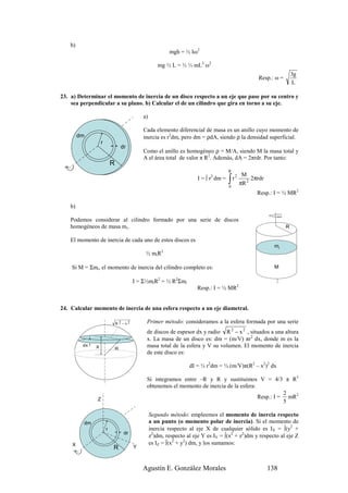 b)
                                                           mgh = ½ Iω2

                                                     mg ½ L = ½ ⅓ mL2 ω2
                                                                                                                        3g
                                                                                                       Resp.: ω =
                                                                                                                        L

23. a) Determinar el momento de inercia de un disco respecto a un eje que pase por su centro y
    sea perpendicular a su plano. b) Calcular el de un cilindro que gira en torno a su eje.

                                             a)

                                             Cada elemento diferencial de masa es un anillo cuyo momento de
         dm                                  inercia es r2dm, pero dm = ρdA, siendo ρ la densidad superficial.
                   r
                                   dr
                                             Como el anillo es homogéneo ρ = M/A, siendo M la masa total y
                                             A el área total de valor π R2. Además, dA = 2πrdr. Por tanto:
                           R
                                                                                       R
                                                                                                 M
                                                                                       ∫r            2πrdr
                                                                                            2
                                                                       I = ∫ r2 dm =
                                                                                       0
                                                                                                πR 2
                                                                                                       Resp.: I = ½ MR2

    b)

    Podemos considerar al cilindro formado por una serie de discos
    homogéneos de masa mi.                                                                                          R

    El momento de inercia de cada uno de estos discos es
                                                                                                               mi
                                              ½ miR2

    Si M = Σmi, el momento de inercia del cilindro completo es:                                                M

                                         I = Σ½miR2 = ½ R2Σmi
                                                                       Resp.: I = ½ MR2


24. Calcular momento de inercia de una esfera respecto a un eje diametral.

                               R2 − x2        Primer método: consideramos a la esfera formada por una serie
                                              de discos de espesor dx y radio R 2 − x 2 , situados a una altura
                                              x. La masa de un disco es: dm = (m/V) πr2 dx, donde m es la
          dx   X               R
                                              masa total de la esfera y V su volumen. El momento de inercia
                                              de este disco es:

                                                                   dI = ½ r2dm = ½ (m/V)π(R2 – x2)2 dx

                                              Si integramos entre –R y R y sustituimos V = 4/3 π R3
                                              obtenemos el momento de inercia de la esfera:
                                                                                                      2
               Z                                                                            Resp.: I = mR2
                                                                                                      5

                                                  Segundo método: empleemos el momento de inercia respecto
          dm                                      a un punto (o momento polar de inercia). Si el momento de
                       r                          inercia respecto al eje X de cualquier sólido es IX = ∫(y2 +
                                    dr
                                                  z2)dm, respecto al eje Y es IY = ∫(x2 + z2)dm y respecto al eje Z
    X                                             es IZ = ∫(x2 + y2) dm, y los sumamos:
                           R             Y



                                             Agustín E. González Morales                                     138
 