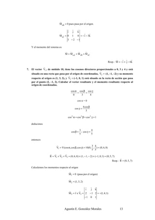 r
                                M oB = 0 pues pasa por el origen.
                                   r


                                        r      r     r
                                        i      j     k
                                r                         r r
                                M oC = 0
                                   r           1     0 = − i − 3k
                                        3 − 2 −1

     Y el momento del sistema es:
                                      v   v      r      r
                                      M = M oA + M oB + M oC
                                             r      v      v


                                                                                             r    r r       r
                                                                                      Resp.: M = − i + j − 6k
                r
7.   El vector V1 , de módulo 10, tiene los cosenos directores proporcionales a 0, 3 y 4 y está
                                                                      r
     situado en una recta que pasa por el origen de coordenadas, V2 = (1, –1, –2) y su momento
                                        r
     respecto al origen es (1, 3, 2), y V3 = (–1, 0, 1) está situado en la recta de acción que pasa
     por el punto (2, –1, 2). Calcular el vector resultante y el momento resultante respecto al
     origen de coordenadas.

                                              cos α cos β cos γ
                                                   =     =
                                                0     3     4

                                                     cos α = 0

                                                              4 cos β
                                                   cos γ =
                                                                 3

                                         cos 2 α + cos 2 β + cos 2 γ = 1

     deducimos

                                                         3           4
                                              cos β =      ; cos γ =
                                                         5           5

     entonces

                             r                                    3 4
                             V1 = V (cos α, cos β, cos γ ) = 10(0, , ) = (0, 6, 8)
                                                                  5 5
                      r r      r    r
                      R = V1 + V2 + V3 = (0, 6, 8) + (1, − 1, − 2) + (−1, 0, 1) = (0, 5, 7)
                                                                                                 r
                                                                                          Resp.: R = (0, 5, 7)

     Calculemos los momentos respecto al origen
                                            r
                                            M1 = 0 (pasa por el origen)
                                            r
                                            M 2 = (1, 3, 2)

                                                           r  r          r
                                                            i j          k
                                            r     r r
                                            M 3 = r x V3 = 2 − 1         2 = −(1, 4, 1)
                                                           −1 0          1



                                     Agustín E. González Morales                                 13
 