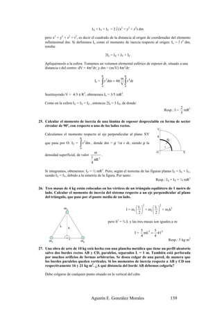 IX + IY + IZ = 2 ∫ (x2 + y2 + z2) dm

    pero x2 + y2 + z2 = r2, es decir el cuadrado de la distancia al origen de coordenadas del elemento
    infinitesimal dm. Si definimos Io como el momento de inercia respecto al origen: Io = ∫ r2 dm,
    resulta:

                                                  2Io = IX + IY + IZ

    Apliquémoslo a la esfera. Tomamos un volumen elemental esférico de espesor dr, situado a una
    distancia r del centro: dV = 4πr2dr; y dm = (m/V) 4πr2dr:

                                              R                  R
                                                                m 4
                                       Io =   ∫
                                              0
                                                  r 2 dm = 4π
                                                                V∫r dr
                                                                  0


    Sustituyendo V = 4/3 π R3, obtenemos Io = 3/5 mR2.

    Como en la esfera IX = IY = IZ , entonces 2Io = 3 IX, de donde:
                                                                                                              2
                                                                                               Resp.: I =       mR2
                                                                                                              5

25. Calcular el momento de inercia de una lámina de espesor despreciable en forma de sector
    circular de 90º, con respecto a uno de los lados rectos.
                                                                                       Y
    Calculamos el momento respecto al eje perpendicular al plano XY
                                                                                       R
                            R                                                                      dr
                            ∫ r dm , donde dm = ρ ½π r dr, siendo ρ la
                                2
    que pasa por O: IZ =
                            0
                                                                                               r

                                       m                                               O                       X
    densidad superficial, de valor            .
                                     1
                                       πR 2
                                     4

    Si integramos, obtenemos: IZ = ½ mR2. Pero, según el teorema de las figuras planas IZ = IX + IY,
    siendo IX = IY, debido a la simetría de la figura. Por tanto:
                                                                            Resp.: IX = IY = ¼ mR2

26. Tres masas de 4 kg están colocadas en los vértices de un triángulo equilátero de 1 metro de
    lado. Calcular el momento de inercia del sistema respecto a un eje perpendicular al plano
    del triángulo, que pase por el punto medio de un lado.

                                                                               2           2
                  m3                                                     L      L
                                                                  I = m1   + m2   + m3h2
                                                                         2      2

                                                    pero h2 = ¾ L y las tres masas son iguales a m:
              L
                       h
                                                                              5      5
                                                                         I=     mL2 = ·4·12
                                                                              4      4
      m1                    m2                                                                      Resp.: 5 kg m2

27. Una obra de arte de 10 kg está hecha con una plancha metálica que tiene un perfil aleatorio
    salvo dos bordes rectos AB y CD, paralelos, separados L = 1 m. También está perforada
    por muchos orificios de formas arbitrarias. Se desea colgar de una pared, de manera que
    los bordes paralelos queden verticales. Si los momentos de inercia respecto a AB y CD son
    respectivamente 16 y 21 kg m2. ¿A qué distancia del borde AB debemos colgarla?

    Debe colgarse de cualquier punto situado en la vertical del cdm.




                                     Agustín E. González Morales                                        139
 