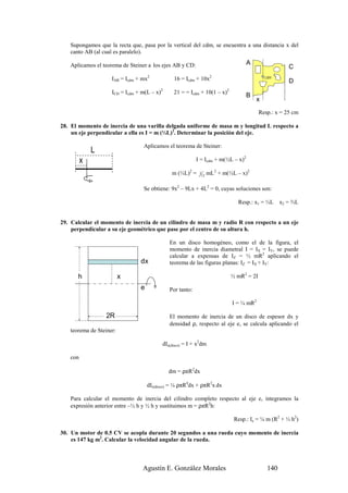 Supongamos que la recta que, pasa por la vertical del cdm, se encuentra a una distancia x del
   canto AB (al cual es paralelo).

   Aplicamos el teorema de Steiner a los ejes AB y CD:                                  A
                                                                                                           C
                    IAB = Icdm + mx2             16 = Icdm + 10x2                                          D
                                            2                                 2
                    ICD = Icdm + m(L – x)        21 = = Icdm + 10(1 – x)
                                                                                        B
                                                                                            x     1m
                                                                                               Resp.: x = 25 cm

28. El momento de inercia de una varilla delgada uniforme de masa m y longitud L respecto a
    un eje perpendicular a ella es I = m (⅓L)2. Determinar la posición del eje.

                                 Aplicamos el teorema de Steiner:
             L
         x                                                   I = Icdm + m(½L – x)2

                                                 m (⅓L)2 =    1
                                                                  12
                                                                       mL2 + m(½L – x)2

                                 Se obtiene: 9x2 – 9Lx + 4L2 = 0, cuyas soluciones son:

                                                                                    Resp.: x1 = ⅓L      x2 = ⅔L


29. Calcular el momento de inercia de un cilindro de masa m y radio R con respecto a un eje
    perpendicular a su eje geométrico que pase por el centro de su altura h.

                                                En un disco homogéneo, como el de la figura, el
                                                momento de inercia diametral I = IX = IY, se puede
                                                calcular a expensas de IZ = ½ mR2 aplicando el
                                dx              teorema de las figuras planas: IZ = IX + IY:

      h                  x                                                        ½ mR2 = 2I
                                e               Por tanto:

                                                                                  I = ¼ mR2

                 2R                             El momento de inercia de un disco de espesor dx y
                                                densidad ρ, respecto al eje e, se calcula aplicando el
   teorema de Steiner:

                                            dIe(disco) = I + x2dm

   con

                                                dm = ρπR2dx

                                    dIe(disco) = ¼ ρπR4dx + ρπR2x dx

   Para calcular el momento de inercia del cilindro completo respecto al eje e, integramos la
   expresión anterior entre –½ h y ½ h y sustituimos m = ρπR2h:

                                                                                   Resp.: Ie = ¼ m (R2 + ⅓ h2)

30. Un motor de 0.5 CV se acopla durante 20 segundos a una rueda cuyo momento de inercia
    es 147 kg m2. Calcular la velocidad angular de la rueda.



                                 Agustín E. González Morales                                      140
 