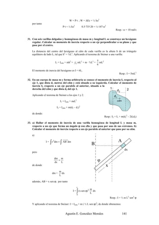 W = P·t ; W = ∆Ec = ½ Iω2
    por tanto
                                   P·t = ½ Iω2               0.5·735·20 = ½·147·ω2
                                                                                              Resp.: ω = 10 rad/s


31. Con seis varillas delgadas y homogéneas de masa m y longitud L se construye un hexágono
    regular. Calcular su momento de inercia respecto a un eje perpendicular a su plano y que
    pase por el centro.

    La distancia del centro del hexágono al cdm de cada varilla es la altura h de un triángulo
    equilátero de lado L, tal que h2 = ¾L2. Aplicando el teorema de Steiner a una varilla:

                                                                           5
                            I1 = Icdm + mh2 =   1
                                                    12
                                                         mL2 + m · ¾L2 =     mL2
                                                                           6

    El momento de inercia del hexágono es I = 6I1.
                                                                                                 Resp.: I = 5mL2

32. En un cuerpo de masa m y forma arbitraria se conoce el momento de inercia I1 respecto al
    eje 1, que dista d1 metros del cdm y está situado a su izquierda. Calcular el momento de
    inercia I2 respecto a un eje paralelo al anterior, situado a la
    derecha del cdm y que dista d2 del eje 1.                          1             2         d2
    Aplicando el teorema de Steiner a los ejes 1 y 2:                                       d1
                                I1 = Icdm + md12                                               cdm

                             I2 = Icdm + m(d2 – d1)2

    de donde:
                                                                                   Resp.: I2 = I1 + m(d22 – 2d1d2)

33. a) Hallar el momento de inercia de una varilla homogénea de longitud L y masa m,
    respecto a un eje que forma un ángulo ϕ con ella y que pasa por uno de sus extremos. b)
    Calcular el momento de inercia respecto a un eje paralelo al anterior que pase por su cdm.

    a)

                 I=   ∫ r dm = ∫ AB dm
                        2             2
                                                                                                 A
                                                                     B
                                                                                                      dx
    pero

                            dm m
                              =
                            dx L
                                                                           φ
    de donde                                                                        x
                               m
                       dm =      dx
                               L

    además, AB = x sen ϕ; por tanto

                                                     L
                                                                    m
                                                     ∫
                                             I = ( x sen ϕ) 2
                                                         0
                                                                    L
                                                                      dx

                                                                                        Resp.: I = ⅓ m L2 sen2 ϕ

    Y aplicando el teorema de Steiner: I = Icdm + m ( ½ L sen ϕ)2; de donde obtenemos:


                                      Agustín E. González Morales                                    141
 