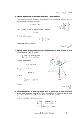 Resp.: Icdm =   1
                                                                                             12
                                                                                                  m L2 sen2 ϕ

34. Calcular el momento de inercia de un cono respecto a su eje de simetría.

    Consideramos el “cilindro” de espesor infinitesimal dx, cuyo momento de inercia es dI = ½ r2
    dm. La densidad volumétrica del cono es:
                                                                                         dx
                             ρ =dm/dV = m/V                                                             R
                                                                                     x            r

    con V = ⅓ πR2h, dV = πr2dx. Además, r/x = R/h, por tanto,                    h

                                   r = xR/h

    de donde deducimos que:
                                                     3 R2 4
                                              dI =    m   x dx
                                                     2 h5

    E integrando entre 0 y h resulta :
                                                                                                       3
                                                                                     Resp.: I =          mR 2
                                                                                                      10

35. Calcular el valor mínimo del coeficiente de rozamiento entre un plano inclinado 30º y un
    cilindro para que ruede sin deslizar.

               ΣF = ma   mg sen φ – FR = ma
               ΣM = Iα   FR R = ½ mR2 a/R                                  N
                                                                     y
    De donde deducimos que                                                                   FR
                                                                     +           O
                            1                                    x
                     FR =     mg sen φ
                            3

    Para que ruede sin deslizar:
                                                                     φ
                         FR ≤ µe N
                                                                             φ
    Es decir

                 1                                                             mg
                   mg sen φ ≤ µemg cos ϕ
                 3

    Por tanto
                                                                                                          1
                                                                                       Resp.: µ e ≥
                                                                                                        3 3

36. Una bola homogénea de masa m y radio r rueda sin deslizar por un plano inclinado ϕ
    grados con la horizontal. Hallar a) los valores del coeficiente de rozamiento que permiten
    que no haya deslizamiento; b) la energía cinética después de t segundos.

    La figura es análoga a la del ejercicio anterior:

                                         ΣF = ma   mg sen ϕ – FR = ma
                                         ΣM = Iα   FR R = 2 5 mR2 a/R
                                               2            5
                                          FR = mg sen ϕ; a = g sen ϕ
                                               7            7



                                     Agustín E. González Morales                              142
 