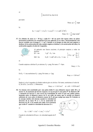 a)
                                        2
                                          mg sen ϕ ≤ µe mg cos ϕ
                                        7

    por tanto:
                                                                                                  2
                                                                                    Resp.: µe ≥     tagϕ
                                                                                                  7

    b)

                         Ec = ½ m(v2 + ½ I ω2) = ½ m (a2t2 + ½ ½ mR2 a2t2/R2)
                                                                                          5
                                                                           Resp.: Ec =      m(gt senϕ)2
                                                                                         14

37. Un cilindro de masa m = 30 kg y radio R = 60 cm parte del reposo sobre un plano
    horizontal (coeficiente de rozamiento 0.3) tras aplicarle en su cdm y horizontalmente una
    fuerza variable con el tiempo F = ⅓ gt2. Calcular a) el tiempo al cabo del cual empieza a
    deslizar; b) la aceleración del cdm cuando empieza a deslizar; c) la aceleración del cdm y la
    aceleración angular al cabo de 4 segundos.

                 R   F
                             Al aplicarle una fuerza creciente, al principio empieza a rodar sin
                             deslizar:
                             ΣF = ma         ⅓ gt2 – FR = ma                  }            Ec. 1
         FR
                                                                              } 9 FR = gt2 Ec. 2
                             ΣM = Iα         FR R = ½ mR2 a/R ⇒ FR = ½ ma }                Ec. 3

    a)

    Cuando empieza a deslizar FR es máxima: FR = µmg. Por tanto: t2 = 9µm
                                                                                          Resp.: t = 9 s

    b)

    En FR = ½ ma sustituimos FR = µmg. Por tanto, a = 2µg
                                                                                   Resp.: a = 5.88 m/s2

    c)

    Según a), a los 4 segundos el cilindro todavía gira sin deslizar. Por tanto, sustituimos el valor de
    FR de la Ec. 2 en la Ec. 1. Obtenemos:
                                                    Resp.: a = 1.1615 m/s2       α = a/R = 1.9358 rad/s2

38. Un sistema está constituido por: una polea doble P, cuyo diámetro mayor mide 2R y el
    menor 2r, de momento de inercia respecto a su eje de giro I; una polea P’ de diámetro 2R’
    y momento de inercia I’; una correa de transmisión de masa m que une ambas poleas,
    montada sobre el diámetro mayor de P; un cable sin masa, que se enrolla un número
    suficiente de veces sobre el diámetro menor de P, del que cuelga una masa M. Calcular a)
    la energía cinética del sistema cuando la velocidad de
    descenso de la masa M es v; b) la aceleración de
    descenso de M; c) la tensión del cable; d) la potencia                           R’
                                                                  P   R       P’
    que recibe P’ cuando la velocidad de descenso es v.
                                                                              r
    a)
                                                                     a    T
              Ec = ½ Mv2 + ½ Iω2 + ½ mvc2 + ½ I’ω’2                       T
                                                                     v
    Cuando la velocidad de M sea v, la velocidad angular de P             Mg
    será




                                   Agustín E. González Morales                            143
 