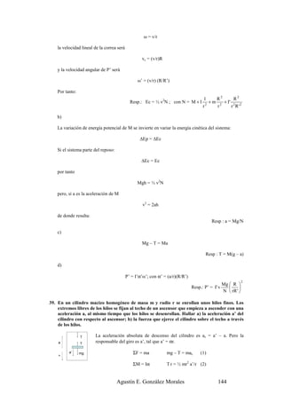 ω = v/r

    la velocidad lineal de la correa será

                                                    vc = (v/r)R

    y la velocidad angular de P’ será

                                                  ω’ = (v/r) (R/R’)

    Por tanto:
                                                                                      1         R2            R2
                                              Resp.: Ec = ½ v2N ; con N = M + I            +m         + I'
                                                                                      r2        r2           r 2 R '2

    b)

    La variación de energía potencial de M se invierte en variar la energía cinética del sistema:

                                                   ∆Ep = ∆Ec

    Si el sistema parte del reposo:

                                                    ∆Ec = Ec

    por tanto

                                                  Mgh = ½ v2N

    pero, si a es la aceleración de M

                                                     v2 = 2ah

    de donde resulta:
                                                                                           Resp : a = Mg/N

    c)

                                                    Mg – T = Ma

                                                                                       Resp : T = M(g – a)

    d)

                                            P’ = I’α’ω’; con α’ = (a/r)(R/R’)
                                                                                                                    2
                                                                                                     Mg  R 
                                                                                Resp.: P’ = I' v             
                                                                                                     N  rR ' 

39. En un cilindro macizo homogéneo de masa m y radio r se enrollan unos hilos finos. Los
    extremos libres de los hilos se fijan al techo de un ascensor que empieza a ascender con una
    aceleración a, al mismo tiempo que los hilos se desenrollan. Hallar a) la aceleración a’ del
    cilindro con respecto al ascensor; b) la fuerza que ejerce el cilindro sobre el techo a través
    de los hilos.

                 T      La aceleración absoluta de descenso del cilindro es ac = a’ – a. Pero la
    a            T
                        responsable del giro es a’, tal que a’ = αr.

          a’     mg                             ΣF = ma           mg – T = mac       (1)
    +

                                                ΣM = Iα           T r = ½ mr2 a’/r (2)


                                      Agustín E. González Morales                               144
 