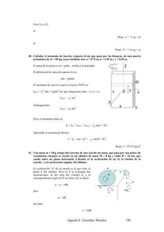 Con (1) y (2):

   a)

                                                                                                       Resp : a’ = ⅔ (g + a)

   b)

                                                                                                     Resp.: T = ⅓ m (g + a)

40. Calcular el momento de inercia, respecto al eje que pasa por las bisagras, de una puerta
    prismática de m = 50 kg, cuyas medidas son: a = 0.75 m, b = 1.95 m y c = 0.05 m.

   El masa de la puerta es m = ρabc, siendo ρ la densidad.                                                   Z
   El diferencial de masa de espesor dz es:

                            dm = ρabdz.
                                                                                                                            dz
   El momento de inercia respecto al plano XOY es:

   IXOY = ∫ z2 dm = ∫ ρabz2 dz, que integramos entre –½ c y ½ c:                                 c          O       z
                                                                                                                                Y
                                                   2
                           IXOY =    1
                                         12
                                              mc
                                                                                             X
   Análogamente:                                                                                        a
                           IYOZ =    1
                                         12
                                              ma2                                                                           b

   Pero, el momento polar es:

                                   IZ = IO = IXOY + IYOZ =            1
                                                                          12
                                                                               m(a2 + b2).

   Aplicando el teorema de Steiner:

                                    I = IO + m(½ a)2 =       1
                                                                 12
                                                                      m(4a2 + b2)

                                                                                                     Resp.: I = 25.22 kg m2

41. Una masa m = 1Kg cuelga del extremo de una cuerda sin masa, que pasa por una polea sin
    rozamiento, después se enrola en un cilindro de masa M = 8 kg y radio R = 10 cm, que
    rueda sobre un plano horizontal. Calcular a) la aceleración de m; b) la tensión de la
    cuerda; c) la aceleración angular del cilindro

   La aceleración “a” de la cuerda es la que tiene el                                    P
   punto P del cilindro. Pero en P se conjugan dos                                               T      T
   aceleraciones: la del cdm del cilindro ao y la                                            R
   correspondiente al giro de P en torno a O; es decir:                                 O                       T
                                                                                                                        a
                                                                                                                T
                      a = ao + αR,
                                                                                  F
   pero                                                                                                      mg
                                                                                             +

                         ao = αR

   por tanto

                                                       a = 2αR


                                    Agustín E. González Morales                                                 145
 