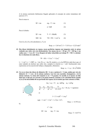 A la misma conclusión hubiésemos llegado aplicando el concepto de centro instantáneo del
    ejercicio nº 6.

    Para la masa m:

                               ΣF = ma              mg – T = ma              (1)

                                                    a= 2αR                   (2)

    Para el cilindro:

                               ΣF = ma              T – F = M(αR)            (3)

                               ΣM = Iα              T R + FR = ½ mr2 α       (4)

    Con (1), (2), (3) y (4) calculamos a, T y α:

                                                      Resp.: a = 2.45 m/s2; T = 7.35 N; α = 12.25 rad/s2

42. Dos discos inicialmente en reposo, cuyas periferias rugosas son tangentes entre sí, giran
    rodando uno sobre otro sin deslizamiento. Sus masas son m = 30 kg y M = 120 kg, y sus
    radios son r = 1 m y R = 2 m. Después de haber absorbido un trabajo W = 50π2 J, calcular
    las revoluciones de cada disco.

                                         W = ∆Ec = ½ I1ω12 + ½ I2ω22

    I1 = ½ mr2, I2 = ½ MR2, ω1 = πn1/30, ω2 = πn2/30, siendo n1 y n2 las RPM de cada disco que, al
    estar rodando sin deslizar uno sobre otro, cumplen la relación n1r = n2R. Sustituyendo estas
    expresiones en la ecuación del trabajo y despejando, obtenemos:
                                                                         Resp.: n1 = ½ n2 = 20· 3 RPM

43. Un yo-yo tiene dos discos de diámetro 2R = 6 cm y anchura h = 2 mm, unidos por otro de
    diámetro 2r = 1 cm y de la misma anchura. Los tres son coaxiales, homogéneos y de la
    misma materia. La masa del conjunto es m = 73 gramos. Se enrolla en el menor un hilo
    ideal que se fija por un extremo a un punto inmóvil. Calcular a) la velocidad lineal cuando
    el yo-yo ha descendido 60 cm partiendo del reposo; b) la tensión que tiene entonces el hilo.

                                                   2m1 + m2 = 73    m1= πR2hρ      m2 = πr2hρ
                        T
                                    m1 m 2 2m1 + m 2       73
                                       = 2 =          =           ; m1 = 36; m2 = 1 (gramos)
                                    R2   r   R 2 + r2   18 + 0.25
          a                         a)
                        mg
                                                             I = 2 ½ m1R2 + ½ m2r2

                                  mgL = ½ mv2 + ½ Iω2 = ½ v2(m + I/r2)
                                                                                     Resp.: v = 0.793 m/s
    b)

                                                    v2 = 2aL

                                          ΣF = ma        mg – T = ma
                                                                                      Resp.: T = 0.677 N




                                   Agustín E. González Morales                              146
 