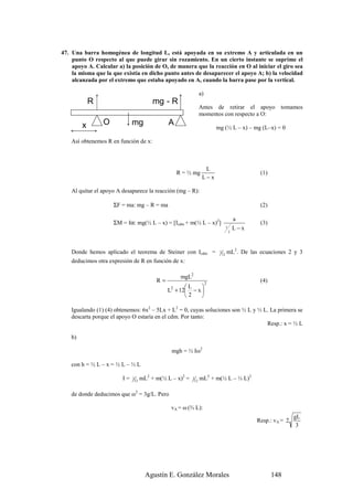 47. Una barra homogénea de longitud L, está apoyada en su extremo A y articulada en un
    punto O respecto al que puede girar sin rozamiento. En un cierto instante se suprime el
    apoyo A. Calcular a) la posición de O, de manera que la reacción en O al iniciar el giro sea
    la misma que la que existía en dicho punto antes de desaparecer el apoyo A; b) la velocidad
    alcanzada por el extremo que estaba apoyado en A, cuando la barra pase por la vertical.

                                                                      a)
             R                              mg - R
                                                                      Antes de retirar el apoyo                 tomamos
                                                                      momentos con respecto a O:

         x       O            mg                  A
                                                                               mg (½ L – x) – mg (L–x) = 0

    Así obtenemos R en función de x:



                                                                        L
                                                       R = ½ mg                                         (1)
                                                                       L−x

    Al quitar el apoyo A desaparece la reacción (mg – R):

                     ΣF = ma: mg – R = ma                                                               (2)

                                                                                                 a
                     ΣM = Iα: mg(½ L – x) = [Icdm + m(½ L – x)2]                                        (3)
                                                                                         1       L−x
                                                                                             2




    Donde hemos aplicado el teorema de Steiner con Icdm =                       1
                                                                                    12
                                                                                         mL2. De las ecuaciones 2 y 3
    deducimos otra expresión de R en función de x:

                                                        mgL2
                                             R=                            2
                                                                                                        (4)
                                                        L    
                                                  L + 12 − x 
                                                   2
                                                         2   

    Igualando (1) (4) obtenemos: 6x2 – 5Lx + L2 = 0, cuyas soluciones son ½ L y ⅓ L. La primera se
    descarta porque el apoyo O estaría en el cdm. Por tanto:
                                                                                   Resp.: x = ⅓ L

    b)

                                                   mgh = ½ Iω2

    con h = ½ L – x = ½ L – ⅓ L

                         I=   1
                                  12
                                       mL2 + m(½ L – x)2 =   1
                                                                 12
                                                                      mL2 + m(½ L – ⅓ L)2

    de donde deducimos que ω2 = 3g/L. Pero

                                                   vA = ω (⅔ L):
                                                                                                                       gL
                                                                                                       Resp.: vA = 2
                                                                                                                        3




                                         Agustín E. González Morales                                          148
 
