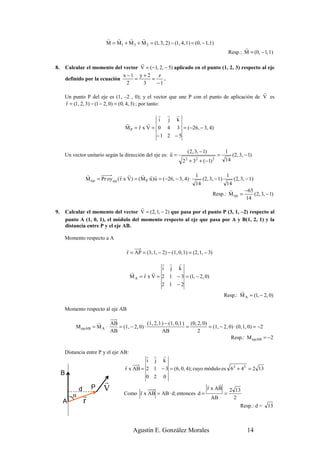 r   r    r     r
                              M = M1 + M 3 + M 2 = (1, 3, 2) − (1, 4, 1) = (0, − 1, 1)
                                                                                                              r
                                                                                                       Resp.: M = (0, − 1, 1)
                                        r
8.       Calcular el momento del vector V = (−1, 2, − 5) aplicado en el punto (1, 2, 3) respecto al eje
                                  x −1 y + 2    z
         definido por la ecuación     =      =      .
                                    2    3     −1
                                                                                            r
     Un punto P del eje es (1, –2 , 0); y el vector que une P con el punto de aplicación de V es
     r
     r = (1, 2, 3) − (1 − 2, 0) = (0, 4, 3) ; por tanto:

                                                      r        r    r
                                                      i        j    k
                                         r    r   r
                                         MP = r x V = 0        4    3 = (−26, − 3, 4)
                                                         −1 2 − 5

                                                       r                     (2, 3, − 1)           1
     Un vector unitario según la dirección del eje es: u =                                     =        (2, 3, − 1)
                                                                        2 + 3 + (−1)
                                                                         2       2         2       14

                    r                   r r       r r r                       1              1
                    M eje = Pr oy eje ( r x V) = (M P ·u )u = (−26, − 3, 4) ·    (2, 3, − 1)     (2, 3, − 1)
                                                                              14             14
                                                                                               r        −65
                                                                                       Resp.: M eje =        (2, 3, − 1)
                                                                                                        14
                                          r
9.       Calcular el momento del vector V = (2, 1, − 2) que pasa por el punto P (3, 1, –2) respecto al
         punto A (1, 0, 1), el módulo del momento respecto al eje que pasa por A y B(1, 2, 1) y la
         distancia entre P y el eje AB.

     Momento respecto a A

                                         r
                                         r = AP = (3, 1, − 2) − (1, 0, 1) = (2, 1, − 3)

                                                         r r r
                                                         i j k
                                           r     r r
                                           M A = r x V = 2 1 − 3 = (1, − 2, 0)
                                                         2 1 −2
                                                                                                          r
                                                                                                   Resp.: M A = (1, − 2, 0)

     Momento respecto al eje AB

                        r     AB                 (1, 2, 1 ) − (1, 0,1 ) (0, 2, 0)
              M ejeAB = M A ·    = (1, − 2, 0) ·                       =          = (1, − 2, 0) · (0, 1, 0) = −2
                              AB                          AB                2
                                                                                              Resp.: M ejeAB = −2

     Distancia entre P y el eje AB:
                                                 r r r
                                                 i j k
                                        r
                                        r x AB = 2 1 − 3 = (6, 0, 4); cuyo módulo es 6 2 + 4 2 = 2 13
     B
                                                 0 2 0
                             r                                              r    r
                d       P    V                r                             r x AB 2 13
            α       r                   Como r x AB = AB · d; entonces d =         =
                                                                              AB       2
                    r
          )




     A
                                                                                                            Resp.: d =    13



                                             Agustín E. González Morales                                        14
 