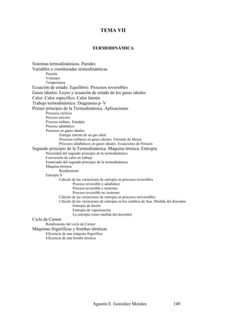 TEMA VII


                                     TERMODINÁMICA


Sistemas termodinámicos. Paredes
Variables o coordenadas termodinámicas
       Presión
       Volumen
       Temperatura
Ecuación de estado. Equilibrio. Procesos reversibles
Gases ideales. Leyes y ecuación de estado de los gases ideales
Calor. Calor específico. Calor latente
Trabajo termodinámico. Diagramas p–V
Primer principio de la Termodinámica. Aplicaciones
       Procesos cíclicos
       Proceso isócoro
       Proceso isóbaro. Entalpía
       Proceso adiabático
       Procesos en gases ideales
               Energía interna de un gas ideal
               Procesos isóbaros en gases ideales. Fórmula de Meyer
               Procesos adiabáticos en gases ideales. Ecuaciones de Poisson
Segundo principio de la Termodinámica. Máquina térmica. Entropía
       Necesidad del segundo principio de la termodinámica
       Conversión de calor en trabajo
       Enunciado del segundo principio de la termodinámica
       Máquina térmica
               Rendimiento
       Entropía S
               Cálculo de las variaciones de entropía en procesos reversibles
                        Proceso reversible y adiabático
                        Proceso reversible e isotermo
                        Proceso reversible no isotermo
               Cálculo de las variaciones de entropía en procesos irreversibles
               Cálculo de las variaciones de entropía en los cambios de fase. Medida del desorden
                        Entropía de fusión
                        Entropía de vaporización
                        La entropía como medida del desorden
Ciclo de Carnot
       Rendimiento del ciclo de Carnot
Máquinas frigoríficas y bombas térmicas
       Eficiencia de una máquina frigorífica
       Eficiencia de una bomba térmica




                                     Agustín E. González Morales                         149
 