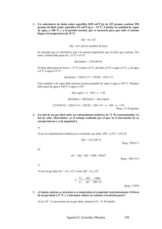1.   Un calorímetro de latón (calor específico 0.09 cal/ºC/g) de 125 gramos contiene 250
     gramos de hielo (calor específico 0.5 cal/ºC/g) a – 15 ºC. Calcular la cantidad de vapor
     de agua, a 100 ºC y a la presión normal, que es necesaria para que todo el sistema
     llegue a la temperatura de 15 ºC.

                                             ∆Q = m c ∆T

                                  ∆Q = m L (en los cambios de fase)

     Se entiende que el calorímetro está a la misma temperatura que el hielo que contiene. Por
     tanto, el latón debe pasar de –15 ºC a 15 ºC:

                                      ∆Q (latón) = 125·0.09·30.

     El hielo debe pasar de hielo a –15 ºC a hielo a 0 ºC, de hielo a 0 ºC a agua a 0 ºC, y de agua
     a 0 ºC a agua a 15 ºC :

                             ∆Q (hielo) = 250·0.5·15 + 250·80 + 250·1·15

     Una cantidad x de vapor debe primero licuarse pasando de vapor a agua a 100 ºC. Después
     debe pasar de agua a 100 ºC a agua a 15ºC:

                                    ∆Q (vapor) = x · 540 + x · 1·85

                                ∆Q (latón) + ∆Q (hielo) = ∆Q (vapor)

                  125·0.09·30 + 250·0.5·15 + 250·80 + 250·1·15 = x · 540 + x · 1·85
                                                                           Resp.: 41.54 gramos

2.   Un mol de un gas ideal sufre un calentamiento isobárico de 72 ºK comunicándole 1.6
     KJ de calor. Determinar: a) el trabajo realizado por el gas; b) el incremento de su
     energía interna y c) la magnitud γ.

     a)

     Al ser un calentamiento isobárico p es constante, por tanto: ∆W = p ∆V = n R ∆T:

                                             ∆W = 1·8.3149·72
                                                                                   Resp.: 598.67 J

     b)

                                   ∆U = ∆Q – ∆W = 1600 –598.67
                                                                                  Resp.: 1001.33 J

     c)

     Al ser un gas ideal ∆U = n Cv ∆T. Como ∆Q = n Cp ∆T:

                                            Cp       ∆Q   1600
                                       γ=        =      =
                                            Cv       ∆U 1001.33
                                                                                     Resp: 1.5978

3.   ¿Cuántas calorías se necesitan o se desprenden al comprimir isotérmicamente 10 litros
     de un gas ideal a 27 ºC y 1 atm hasta reducir su volumen a la décima parte?

     Al ser ∆T = 0, por tratarse de un gas ideal, entonces ∆U = 0. De donde:




                               Agustín E. González Morales                           150
 