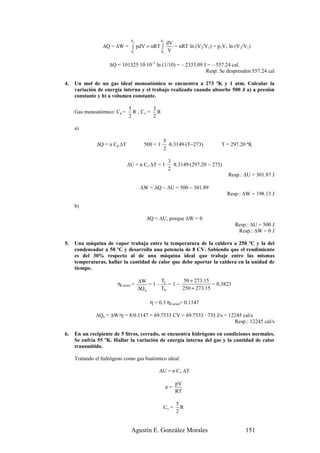 V2            V2
                                                  dV
                 ∆Q = ∆W = ∫ pdV = nRT ∫             = nRT ln (V2/V1) = p1V1 ln (V2/V1)
                               V1            V1    V

                    ∆Q = 101325·10·10–3 ln (1/10) = – 2333.09 J = – 557.24 cal.
                                                               Resp: Se desprenden 557.24 cal

4.   Un mol de un gas ideal monoatómico se encuentra a 273 ºK y 1 atm. Calcular la
     variación de energía interna y el trabajo realizado cuando absorbe 500 J a) a presión
     constante y b) a volumen constante.

                             5         3
     Gas monoatómico: Cp =     R , Cv = R
                             2         2

     a)

                                                 5
              ∆Q = n Cp ∆T            500 = 1·     ·8.3149·(T−273)        T = 297.20 ºK
                                                 2

                                                  3
                             ∆U = n Cv ∆T = 1·      ·8.3149·(297.20 − 273)
                                                  2
                                                                             Resp.: ∆U = 301.87 J

                                     ∆W = ∆Q − ∆U = 500 − 301.89
                                                                             Resp.: ∆W = 198.13 J

     b)

                                       ∆Q = ∆U, porque ∆W = 0
                                                                                Resp.: ∆U = 500 J
                                                                                 Resp.: ∆W = 0 J

5.   Una máquina de vapor trabaja entre la temperatura de la caldera a 250 ºC y la del
     condensador a 50 ºC y desarrolla una potencia de 8 CV. Sabiendo que el rendimiento
     es del 30% respecto al de una máquina ideal que trabaje entre las mismas
     temperaturas, hallar la cantidad de calor que debe aportar la caldera en la unidad de
     tiempo.

                                    ∆W      T      50 + 273.15
                        ηCarnot =        =1– f =1−              = 0.3823
                                    ∆Q a    Th     250 + 273.15

                                        η = 0.3 ηCarnot= 0.1147

              ∆Qa = ∆W/η = 8/0.1147 = 69.7533 CV = 69.7533 · 735 J/s = 12245 cal/s
                                                                         Resp.: 12245 cal/s

6.   En un recipiente de 5 litros, cerrado, se encuentra hidrógeno en condiciones normales.
     Se enfría 55 ºK. Hallar la variación de energía interna del gas y la cantidad de calor
     transmitido.

     Tratando el hidrógeno como gas biatómico ideal:

                                            ∆U = n Cv ∆T

                                                        pV
                                                  n=
                                                        RT

                                                        5
                                                 Cv =     R
                                                        2


                               Agustín E. González Morales                          151
 