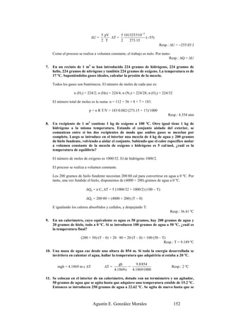 5 pV      5 101325·5·10 −3
                              ∆U =        ∆T =                  (−55)
                                     2 T       2    273.15
                                                                          Resp.: ∆U = −255.03 J

     Como el proceso se realiza a volumen constante, el trabajo es nulo. Por tanto:
                                                                                  Resp.: ∆Q = ∆U

7.   En un recinto de 1 m3 se han introducido 224 gramos de hidrógeno, 224 gramos de
     helio, 224 gramos de nitrógeno y también 224 gramos de oxígeno. La temperatura es de
     17 ºC. Suponiéndolos gases ideales, calcular la presión de la mezcla.

     Todos los gases son biatómicos. El número de moles de cada uno es:

                  n (H2) = 224/2; n (He) = 224/4; n (N2) = 224/28; n (O2) = 224/32

     El número total de moles es la suma: n = 112 + 56 + 8 + 7 = 183.

                            p = n R T/V = 183·0.082·(273.15 + 17)/1000
                                                                                Resp.: 4.354 atm

8.   Un recipiente de 1 m3 contiene 1 kg de oxígeno a 100 ºC. Otro igual tiene 1 kg de
     hidrógeno a la misma temperatura. Estando el conjunto aislado del exterior, se
     comunican entre sí los dos recipientes de modo que ambos gases se mezclan por
     completo. Luego se introduce en el interior una mezcla de 4 kg de agua y 200 gramos
     de hielo fundente, volviendo a aislar el conjunto. Sabiendo que el calor específico molar
     a volumen constante de la mezcla de oxígeno e hidrógeno es 5 cal/mol, ¿cuál es la
     temperatura de equilibrio?

     El número de moles de oxígeno es 1000/32. El de hidrógeno 1000/2.

     El proceso se realiza a volumen constante.

     Los 200 gramos de hielo fundente necesitan 200·80 cal para convertirse en agua a 0 ºC. Por
     tanto, una vez fundido el hielo, disponemos de (4000 + 200) gramos de agua a 0 ºC.

                          ∆Qa = n Cv ∆T = 5 (1000/32 + 1000/2) (100 − T)

                          ∆Qc = 200·80 + (4000 + 200) (T − 0)

     E igualando los calores absorbidos y cedidos, y despejando T:
                                                                                 Resp.: 36.41 ºC

9.   En un calorímetro, cuyo equivalente es agua es 50 gramos, hay 200 gramos de agua y
     20 gramos de hielo, todo a 0 ºC. Si se introducen 100 gramos de agua a 50 ºC, ¿cuál es
     la temperatura final?

                       (200 + 50)·(T – 0) + 20 · 80 + 20·(T – 0) = 100·(50 – T)
                                                                              Resp.: T = 9.189 ºC

10. Una masa de agua cae desde una altura de 854 m. Si toda la energía desarrollada se
    invirtiera en calentar el agua, hallar la temperatura que adquiriría si estaba a 20 ºC.

                                                gh      9.8·854
        mgh = 4.1869 m c ∆T           ∆T =           =                            Resp.: 2 ºC
                                             4.1869·c 4.1869·1000

11. Se colocan en el interior de un calorímetro, dotado con un termómetro y un agitador,
    50 gramos de agua que se agita hasta que adquiere una temperatura estable de 15.2 ºC.
    Entonces se introducen 250 gramos de agua a 22.62 ºC. Se agita de nuevo hasta que se



                               Agustín E. González Morales                           152
 