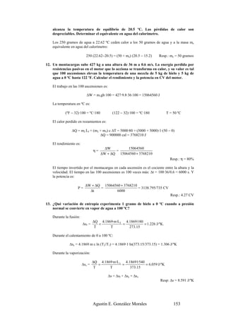 alcanza la temperatura de equilibrio de 20.5 ºC. Las pérdidas de calor son
    despreciables. Determinar el equivalente en agua del calorímetro.

    Los 250 gramos de agua a 22.62 ºC ceden calor a los 50 gramos de agua y a la masa me
    equivalente en agua del calorímetro:

                           250 (22.62−20.5) = (50 + me) (20.5 − 15.2)    Resp.: me = 50 gramos

12. Un montacargas sube 427 kg a una altura de 36 m a 0.6 m/s. La energía perdida por
    resistencias pasivas en el motor que lo acciona se transforma en calor, y su valor es tal
    que 100 ascensiones elevan la temperatura de una mezcla de 5 kg de hielo y 5 kg de
    agua a 0 ºC hasta 122 ºF. Calcular el rendimiento y la potencia en CV del motor.

    El trabajo en las 100 ascensiones es:

                            ∆W = m1gh·100 = 427·9.8·36·100 = 15064560 J

    La temperatura en ºC es:

            (ºF − 32)·100 = ºC·180            (122 − 32)·100 = ºC·180        T = 50 ºC

    El calor perdido en rozamientos es:

                ∆Q = m2 Lf + (m2 + m3) c ∆T = 5000·80 + (5000 + 5000)·1·(50 − 0)
                                 ∆Q = 900000 cal = 3768210 J

    El rendimiento es:
                                        ∆W        15064560
                                 η=          =
                                      ∆W + ∆Q 15064560 + 3768210
                                                                                Resp.: η = 80%

    El tiempo invertido por el montacargas en cada ascensión es el cociente entre la altura y la
    velocidad. El tiempo en las 100 ascensiones es 100 veces más: ∆t = 100·36/0.6 = 6000 s. Y
    la potencia es:

                           ∆W + ∆Q 15064560 + 3768210
                    P=            =                   = 3138.795/735 CV
                             ∆t          6000
                                                                                Resp.: 4.27 CV

13. ¿Qué variación de entropía experimenta 1 gramo de hielo a 0 ºC cuando a presión
    normal se convierte en vapor de agua a 100 ºC?

    Durante la fusión:
                                 ∆Q 4.1869·m·L f 4.1869·1·80
                         ∆sf =      =           =            = 1.226 J/ºK.
                                  T      T         273.15

    Durante el calentamiento de 0 a 100 ºC:

               ∆sc = 4.1869 m c ln (T2/T1) = 4.1869·1·ln(373.15/373.15) = 1.306 J/ºK

    Durante la vaporización:

                                 ∆Q 4.1869·m·L v 4.1869·1·540
                         ∆sv =      =           =             = 6.059 J/ºK
                                  T      T          373.15

                                            ∆s = ∆sf + ∆sc + ∆sv
                                                                          Resp: ∆s = 8.591 J/ºK




                                 Agustín E. González Morales                      153
 