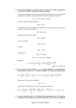 14. Cinco moles de nitrógeno se comprimen desde 1 a 100 atm a la vez que su temperatura
    crece de –20 ºC a 200 ºC. Calcular la variación de entropía.

    Considerando al nitrógeno como un gas biatómico ideal, calculamos la variación de entropía
    sumando la de un proceso a presión constante con la de otro a temperatura constante:

                                   ∆s = ∆sp + ∆sT = (∆Q/T)p + (∆Q/T)T

    A presión constante, el calor absorbido es

                                                δQp = n Cp dT.

    A temperatura constante, la variación de energía interna es cero por tratarse se un gas ideal;
    por tanto, el calor es igual al trabajo:

                                            δQT = δW = p dV

    Diferenciando la ecuación de estado:

                                                d(pV) = d(nRT)

    como T es constante:

                                                Vdp + pdV = 0

    Por tanto:

                                                 δQT = −Vdp.

    Sustituyendo V:
                                            δQT = −nRT dp/p.

                                   ds = dsp + dsT = nCp dT/T − nR dp/p

    Integrando:
                                       T        p          7 473.15      100 
                         ∆s = n  C p ln 2 − R ln 2  = 5·R· ln
                                                                      − ln     
                                       T1       p1 
                                                            2 253.15       1 
                                                                         Resp.: ∆s = −100.45 J/ºK

15. Un gas ideal con valores iniciales p1 y V1 se expande adiabática y cuasiestáticamente
    hasta alcanzar los valores p2 y V2. Calcular el trabajo y la variación de energía interna.

           V2           V2

                        ∫ V dV = 1 − γ (V              )
                             k      k                         k  p2         p  p V − p 2 V2
           ∫
                                         1− γ
    ∆W =        pdV =        γ
                                                − V1 − γ =
                                                   1
                                                                   V2   − V1 1  = 1 1
                                         2
                                                             1− γ     k      k      γ −1
           V1           V1


    Sabemos que al ser un proceso adiabático

                                                  ∆W = −∆U

    pero podemos corroborarlo a través de la última expresión calculada:

           p1V1 − p 2 V2 nRT1 − nRT2 nR (T1 − T2 )      nR (T1 − T2 )
    ∆W =                =           =              Cv =               C v = −nC v ∆T = − ∆U
              γ −1         Cp         Cp − Cv                R
                               −1
                           Cv

16. Un mol de un gas ideal cuyo Cv es 3 cal/mol/ºK, que inicialmente está a 1 atm, describe
    el siguiente ciclo reversible: partiendo del estado inicial, experimenta una compresión


                                 Agustín E. González Morales                            154
 