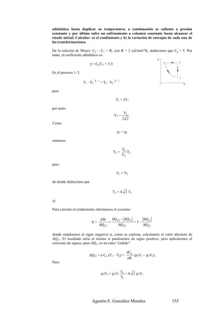adiabática hasta duplicar su temperatura; a continuación se calienta a presión
constante y por último sufre un enfriamiento a volumen constante hasta alcanzar el
estado inicial. Calcular: a) el rendimiento y b) la variación de entropía de cada una de
las transformaciones.

De la relación de Meyer: Cp – Cv = R, con R = 2 cal/mol/ºK, deducimos que Cp = 5. Por
tanto, el coeficiente adiabático es:
                                                                                      p
                          γ = Cp/Cv = 5/3                                                 2         3



En el proceso 1–2:
                                                                                                    1
                                γ–1                γ–1
                     T 1 · V1         = T 2 · V2                                                        V

pero

                                                   T2 = 2T1

por tanto
                                                           V1
                                                   V2 =
                                                          2 2
Como

                                                    p3 = p2

entonces

                                                          V3
                                               T3 =          T2
                                                          V2

pero

                                                    V1 = V3

de donde deducimos que

                                               T3 = 4 2 T1

a)

Para calcular el rendimiento efectuamos el cociente:

                                  ∆W      ∆Q 23 − ∆Q 31     ∆Q 31
                           η=           =               =1–
                                  ∆Q 23       ∆Q 23         ∆Q 23

donde empleamos el signo negativo si, como se expresa, calculamos el valor absoluto de
∆Q31. El resultado sería el mismo si pusiésemos un signo positivo, pero aplicásemos el
convenio de signos, pues ∆Q31 es un calor “cedido”.

                                                            nC p
                         ∆Q23 = n Cp (T3 – T2) =                     (p3V3 – p2V2),
                                                                nR
Pero


                                      p3V3 = p1V1 T3 = 4 2 p1V1
                                                  T1




                           Agustín E. González Morales                                        155
 