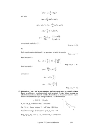 p2V2 = p1V1 T2 = 2 p1V1
                                                   T1
    por tanto:
                                                Cp
                                      ∆Q23 =         (4 2 – 2) p1V1
                                                R

                                                          nC v
                              ∆Q31 = nCv (T1 – T3) =           (p1V1 – p3V3)
                                                          nR

                                                Cv
                                      ∆Q31 =       (1 − 4 2 ) p1V1
                                                R


                                          ∆Q 31           C v (1 − 4 2 )
                                  η=1–              =1–
                                          ∆Q 23           C p ( 4 2 − 2)

    y recordando que Cp/Cv = 5/3
                                                                                     Resp.: η = 0.236

    b)

    En la transformación adiabática 1–2 no se produce variación de entropía.
                                                                                      Resp.: ∆s12 = 0

    En el proceso 2–3:
                                              T              4 2T1 
                                ∆s23 = nCp ln  3  = 1·5· ln 
                                              T 
                                                                      
                                                               2T 
                                               2                1 
                                                                               Resp.: ∆s23 = 7.5 ln 2
    En el proceso 3–1:
                                                δQ 31        dT
                                       ds31 =         = nC v
                                                 T           T

    e integrando:
                                                       T 
                                         ∆s31 = nCv ln  3 
                                                       T 
                                                        1

                                                       4 2T1 
                                       ∆s31 = 1·3· ln        
                                                       T 
                                                         1   
                                                                                   Resp.: ∆s31 = 9 ln 2

17. 8 kg de O2 a 2 atm y 400 ºK se expansionan isotérmicamente hasta un estado B a 1 atm.
    Luego lo enfriamos a presión constante hasta un estado C y, por último se comprime
    adiabáticamente hasta el estado inicial A. Determinar: a) el calor que absorbe o cede
    en cada transformación; b) el trabajo realizado, y c) el rendimiento.
                                                                           p
                         n = 8000/32 = 250 moles
                                                                               A

    VA = n R TA/pA = 250·0.082·400/2 = 4100 litros

    TB = TA, pB = 1 atm, por tanto VB = n R TB/pB = 8200 litros                         C          B

                                                                                               V
    Consideramos un gas ideal biatómico: γ = CP/Cv = 7/5 = 1.4

            γ        γ
    En p A VA = p C VC , como pC = pB, calculamos VC = 6725.75 litros.




                               Agustín E. González Morales                               156
 