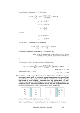 γ        γ
    En p A VA = p B VB , calculamos VB = 0.12335 litros


                        TB = TA p B VB = 300.15 199325·0.12335 = 364.16 ºK
                                p A VA            101325·0.2

                                        pC = pB = 199325 Pa

                                        TC = TA = 300.15 ºK


                                           VC = VA PA TC
                                                   PC TA

    por tanto:

                                         VC = 0.10167 litros

                                        pD = pA = 101325 Pa

            γ        γ
    En p C VC = p D VD , calculamos VD = 0.16484 litros


                            TD = TA p D VD = 300.15 0.16484 = 247.39 ºK
                                    p A VA            0 .2

    Escribiendo la respuesta en coordenadas (p, V, T) (Pa, litros, ºK):

                               Resp.: A (101325, 0.20000, 300.15); B (199325, 0.12335, 364.16)
                                      C (199325, 0.10167, 300.15); D (101325, 0.16484, 247.38)

    b)

    En los procesos A−B y C−D no se absorbe ni se suministra calor.

                                p A VA         101325·0.2·10 −3 7
            ∆QBC = n Cp ∆T =           Cp ∆T =                    R (300.15 − 364.16)
                                 RTA              R ·300.15     2
                                                                          Resp.: ∆QBC = −15,126 J
    Análogamente: ∆QDA = n Cp ∆T
                                                                            Resp.: ∆QDA = 12.47 J

19. Un cilindro cerrado con paredes térmicamente aislantes tiene un émbolo en la parte
    central que se puede mover sin rozamiento. A cada lado del émbolo hay 54 litros de un
    gas ideal a 1 atm y 0 ºC, cuyo Cp es 4 cal/mol/ºK. Se suministra calor al lado izquierdo,
    esta porción de gas se expande y comprime la del lado derecho hasta 7.29 atm.
    Calcular: a) la temperatura final del gas en ambos partes; b) el trabajo realizado sobre
    el gas de la derecha, teniendo en cuenta que este gas, por estar totalmente aislado, no
    puede intercambiar calor, y c) calor suministrado al gas de la izquierda.


                 p0               p0                           p1              p 2= p 1
                 V0               V0                           V1              V2
                 T0               T0                           T1              T2


    Para que el pistón deje de desplazarse: p2 = p1 = 7.29 atm.

    Si Cp = 4 cal/mol/ºK, con R = 2 cal/mol/ºK, de Cp – Cv = R deducimos Cv = 2. Por tanto:



                              Agustín E. González Morales                           158
 