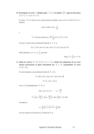 r           r r r
10. Descomponer el vector V dirigido según i + j + k , de módulo                  27 , según las direcciones
    r r r r r r r r r
    u = i + j , v = j + k, w = i + k.
              r r r
    El vector i + j + k tiene los tres cosenos directores iguales, como cos 2 α + cos 2 β + cos 2 γ = 1 ,
    entonces:

                                                                      1
                                          cos α = cos β = cos γ =
                                                                      3

    y

                        r                                 1                r r r
                        V = V (cos α, cos β, cos γ ) = 27    (1, 1, 1) = 3( i + j + k ) .
                                                           3
              r                                    r r r
    El vector V escrito como combinación lineal de u, v, w es:
                         r r r           r    r    r     r r           r r           r r
                       3( i + j + k ) = mu + nv + pw = m( i + j ) + n ( j + k ) + p( i + k )

                                      3
    donde obtenemos: m = n = p =        , por tanto:
                                      2
                                                                                           r 3 r r r
                                                                                    Resp.: V = (u + v + w )
                                                                                              2
                        r    r r r          r    r r
11. Dados los vectores V1 = 2 i − 2 j + k y V2 = i − 2 j , calcular las componentes de un vector
                                                              r       r
    unitario perteneciente al plano determinado por V1 y V2 perpendicular al vector
     r r      r
    V = V1 − 2V2 .
                                                   r    r
    El vector buscado es una combinación lineal de V1 y V2 :
                               r    r     r             r             r     r
                               U = mV1 + nV2 = (2m + n ) i − 2(m + n ) j + mk
                                            r r       r     r r
                                            V = V1 − 2V2 = 2 j + k
           r r                    r r
    Al ser U y V perpendiculares: U · V = 0

                                                                           3m
                                   − 2(m + n )·2 + m·1 = 0          n =−
                                                                            4

                         r         3m  r         3m  r    r m r r           r
                         U =  2m −     i − 2 m −     j + mk = (5 i − 2 j + 4k )
                                    4             4          4

    El módulo es:

                                           m 2                 m
                                     U=      5 + (−2) 2 + 42 =   45
                                           4                   4
                                                       r
    El vector unitario en la dirección y el sentido de U es:




                                     Agustín E. González Morales                               15
 