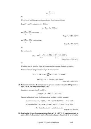 Cp
                                               γ=          =2
                                                      Cv
    a)

    El proceso es adiabático porque las paredes son térmicamente aislantes.

    En p 0 V0γ = p 2 V2 , calculamos V2 = 20 litros
                      γ



                                        V1 = 2V0 – V2 = 88 litros

         p 0 V0 p1V1
    En         =     calculamos T1:
          T0     T1
                                                                             Resp.: T1 = 3245.022 ºK

         p 0 V0 p 2 V2
    En         =       calculamos T2:
          T0      T2
                                                                              Resp.: T2 = 737.505 ºK

    b)

    Del problema 15:

                                p 0 V0 − p 2 V2 101325(1·54·10−3 − 7.29·20·10 −3 )
                       ∆WD =                   =
                                     γ −1                    2 −1
                                                                        Resp: ∆WD = – 9301.635 J

    c)

    El trabajo anterior lo realiza el gas de la izquierda. Para este gas el trabajo es positivo.

    La variación de la energía interna en el gas de la izquierda es:

                                                p 0 V0
                        ∆U = n Cv (T1 –T0) =           Cv (T1 –T0) = 59530.464 J
                                                RT0

                               ∆Q = ∆WD + ∆U = 9301.635 + 59530.464
                                                                            Resp.: ∆Q = 68832.099 J

20. Calcular la variación de entropía que se produce cuando se mezclan 200 gramos de
    agua a 30 ºC con 400 gramos de agua a 0 ºC.

    Calculamos la temperatura de equilibrio:

                                200·1·(30 − T) = 400·1·(T − 0) T = 10 C

    Tanto el enfriamiento como el calentamiento se producen a presión constante:

            ∆s (enfriamiento) = m1c ln (T/T1) = 200·1·ln (283.15/303.15) = − 13.65 cal/ºK

            ∆s (calentamiento) = m2 c ln (T/T2) = 400·1·ln (283.15/273.15) = 14.38 cal/ºK

                              ∆s = ∆s (enfriamiento) + ∆s (calentamiento)
                                                                              Resp.: ∆s = 0.73 cal/ºK

21. Una bomba térmica funciona entre dos focos a 5 ºC y 25 ºC. El trabajo aportado al
    ciclo es 1 Kw–h. Determinar: a) el coeficiente de eficacia o eficiencia de la termobomba



                                Agustín E. González Morales                              159
 