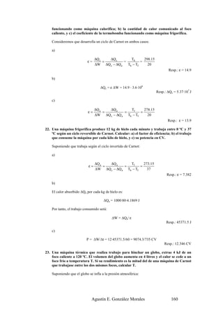 funcionando como máquina calorífica; b) la cantidad de calor comunicado al foco
    caliente, y c) el coeficiente de la termobomba funcionando como máquina frigorífica.

    Consideremos que desarrolla un ciclo de Carnot en ambos casos:

    a)

                                 ∆Q c   ∆Q c        Th      298.15
                            ε=        =         =         =
                                 ∆W ∆Q c − ∆Q a   Th − Tf     20
                                                                                Resp.: ε = 14.9

    b)

                                    ∆Qc = ε ∆W = 14.9 · 3.6·106
                                                                        Resp.: ∆Qc = 5.37·107 J

    c)

                                 ∆Q a   ∆Q a      Tf      278.15
                            ε=        =        =        =
                                 ∆W ∆Q c − ∆Q a Th − Tf     20
                                                                               Resp.: ε = 13.9

22. Una máquina frigorífica produce 12 kg de hielo cada minuto y trabaja entre 0 ºC y 37
    ºC según un ciclo reversible de Carnot. Calcular: a) el factor de eficiencia; b) el trabajo
    que consume la máquina por cada kilo de hielo, y c) su potencia en CV.

    Suponiendo que trabaja según el ciclo invertido de Carnot:

    a)

                                 ∆Q a   ∆Q a      Tf      273.15
                            ε=        =        =        =
                                 ∆W ∆Q c − ∆Q a Th − Tf     37
                                                                               Resp.: ε = 7.382

    b)

    El calor absorbido ∆Qa por cada kg de hielo es:

                                      ∆Qa = 1000·80·4.1869 J

    Por tanto, el trabajo consumido será:

                                            ∆W = ∆Qa/ ε
                                                                              Resp.: 45371.5 J

    c)

                           P = ∆W/∆t = 12·45371.5/60 = 9074.3/735 CV
                                                                             Resp.: 12.346 CV

23. Una máquina térmica que realiza trabajo para hinchar un globo, extrae 4 kJ de un
    foco caliente a 120 ºC. El volumen del globo aumenta en 4 litros y el calor se cede a un
    foco frío a temperatura T. Si su rendimiento es la mitad del de una máquina de Carnot
    que trabajase entre los dos mismos focos, calcular T.

    Suponiendo que el globo se infla a la presión atmosférica:




                              Agustín E. González Morales                        160
 