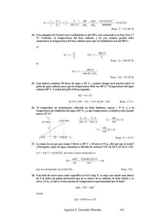  T               T  ∆W       p∆V 101325·4·10 −3
             η = ½ 1 − f
                    T       = ½ 1 −
                                          =     =      =             = 0.101325
                       h         393.15  ∆Q a   ∆Q a   4000000
                                                                   Resp.: T = 313.48 ºK

24. Una máquina de Carnot cuyo rendimiento es del 40% está conectada a su foco frío a 7
    ºC. Calcular: a) temperatura del foco caliente, y b) ¿en cuántos grados debe
    aumentarse la temperatura del foco caliente para que el rendimiento sea del 50%?

    a)

                                            Tf                          280.15
                                η=1−                       0.4 = 1 −
                                            Th                            Th
                                                                                        Resp.: Th = 466.92 ºK
    b)

                                                           280.15
                                            0.5 = 1 −
                                                        466.92 + ∆Th
                                                                                     Resp.: ∆Th = 93.38 ºK

25. Una bañera contiene 50 litros de agua a 25º C, ¿cuánto tiempo será preciso abrir el
    grifo de agua caliente para que la temperatura final sea 40º C? Temperatura del agua
    caliente 80º C. Caudal del grifo 5 litros/segundo.

                                                   ∆Q = m c ∆T

                                      50·103·1·(40 − 25) = 5·103·∆t·(80 − 40)                   Resp.: 3.75 s

26. Al comprobar un termómetro, colocado en hielo fundente, marca – 5º C, y a la
    temperatura de ebullición del agua 103º C, ¿a qué temperatura verdadera está cuando
    marca 22º C?
                  Tr                                Tr − 0   T+5                        100
                            (103,100)                      =                     Tr =       (T + 5)
            (0,100)                                100 − 0 103 + 5                      108

                  ?                                                           100
                                                                       Tr =       (22 + 5)
                                                                              108

         (-5,0)        22   (103,0)     T                                                    Resp.: Tr = 25 ºC

27. La masa de un gas que ocupa 3 litros a 20º C y 10 atm es 55 g. ¿De qué gas se trata?
    ¿Nitrógeno, vapor de agua, amoniaco o dióxido de carbono? (N=14, H=1, O=16, C=12).

    p V = n R T = (m/M) RT, por tanto el peso molecular es:

                                            mRT 55·0.082·293.15
                                  M=            =               = 44
                                             pV       10·3

    que se corresponde con el del CO2.                                                            Resp.: CO2

28. Una bola de acero cuyo calor específico es 0.11 cal/g ºC se deja caer desde una altura
    de 2 m sobre un plano horizontal que ni se mueve ni se calienta, la bola rebota y se
    eleva 1.5 m. ¿Cuál es el incremento de temperatura experimentado por la bola?

                                                 mgh = ∆Q + mgh’

    siendo

                                             ∆Q = 4186.9 m c ∆T



                                Agustín E. González Morales                                     161
 