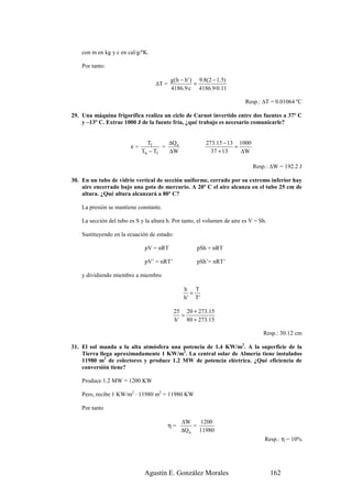 con m en kg y c en cal/g/ºK.

    Por tanto:

                                          g (h − h ' ) 9.8(2 − 1.5)
                                   ∆T =               =
                                          4186.9·c 4186.9·0.11

                                                                          Resp.: ∆T = 0.01064 ºC

29. Una máquina frigorífica realiza un ciclo de Carnot invertido entre dos fuentes a 37º C
    y –13º C. Extrae 1000 J de la fuente fría, ¿qué trabajo es necesario comunicarle?


                                Tf      ∆Q a             273.15 − 13 1000
                         ε=           =                             =
                              Th − Tf   ∆W                 37 + 13    ∆W

                                                                              Resp.: ∆W = 192.2 J

30. En un tubo de vidrio vertical de sección uniforme, cerrado por su extremo inferior hay
    aire encerrado bajo una gota de mercurio. A 20º C el aire alcanza en el tubo 25 cm de
    altura. ¿Qué altura alcanzará a 80º C?

    La presión se mantiene constante.

    La sección del tubo es S y la altura h. Por tanto, el volumen de aire es V = Sh.

    Sustituyendo en la ecuación de estado:

                               pV = nRT              pSh = nRT

                               pV’ = nRT’            pSh’= nRT’

    y dividiendo miembro a miembro

                                                h T
                                                  =
                                                h' T'

                                             25 20 + 273.15
                                                =
                                             h ' 80 + 273.15

                                                                                  Resp.: 30.12 cm

31. El sol manda a la alta atmósfera una potencia de 1.4 KW/m2. A la superficie de la
    Tierra llega aproximadamente 1 KW/m2. La central solar de Almería tiene instalados
    11980 m2 de colectores y produce 1.2 MW de potencia eléctrica. ¿Qué eficiencia de
    conversión tiene?

    Produce 1.2 MW = 1200 KW

    Pero, recibe 1 KW/m2 · 11980 m2 = 11980 KW

    Por tanto

                                               ∆W    1200
                                          η=       =
                                               ∆Q a 11980
                                                                                   Resp.: η = 10%




                               Agustín E. González Morales                             162
 