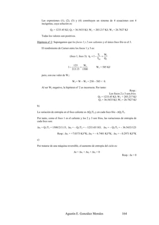 Las expresiones (1), (2), (3) y (4) constituyen un sistema de 4 ecuaciones con 4
     incógnitas, cuya solución es:

             Q2 = 1233.45 KJ; Q3 = 36.5433 KJ; W2 = 203.217 KJ; W3 = 26.7827 KJ

     Todas los valores son positivos.

Hipótesis nº 2: Supongamos que los focos 1 y 2 son calientes y el único foco frío es el 3.

     El rendimiento de Carnot entre los focos 1 y 3 es:

                                                             Tf  W
                                (foco 1, foco 3): η1 = 1 −      = 1
                                                             Th1 Q1

                                    123    W1
                              1−         =                W1 = 585 KJ
                                   213.15 1500

     pero, con ese valor de W1:

                                   W2 = W – W1 = 230 – 585 < 0.

     Al ser W2 negativo, la hipótesis nº 2 es incorrecta. Por tanto:
                                                                                          Resp.:
                                                                       Los focos 2 y 3 son fríos.
                                                             Q2 = 1233.45 KJ; W2 = 203.217 KJ
                                                             Q3 = 36.5433 KJ; W3 = 26.7827 KJ

b)

La variación de entropía en el foco caliente es ∆Qa/Th y en cada foco frío –∆Qc/Tf.

Por tanto, como el foco 1 es el caliente y los 2 y 3 son fríos, las variaciones de entropía de
cada foco son:

∆s1 = Q1/T1 = 1500/213.15; ∆s2 = – Q2/T2 = – 1233.45/183; ∆s3 = – Q3/T3 = – 36.5433/123

                    Resp.: ∆s1 = +7.0373 KJ/ºK; ∆s2 = – 6.7401 KJ/ºK; ∆s3 = – 0.2971 KJ/ºK

c)

Por tratarse de una máquina reversible, el aumento de entropía del ciclo es:

                                    ∆s = ∆s1 + ∆s2 + ∆s3 = 0
                                                                                   Resp.: ∆s = 0




                            Agustín E. González Morales                            164
 