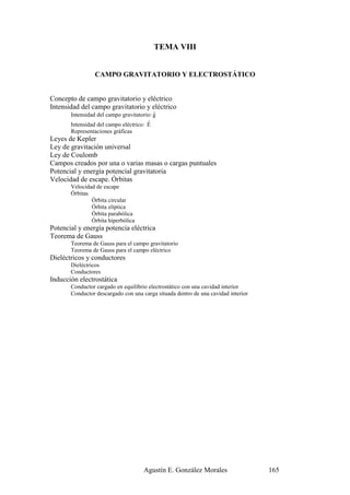 TEMA VIII


                 CAMPO GRAVITATORIO Y ELECTROSTÁTICO


Concepto de campo gravitatorio y eléctrico
Intensidad del campo gravitatorio y eléctrico
                                          r
       Intensidad del campo gravitatorio: g
                                       r
       Intensidad del campo eléctrico: E
       Representaciones gráficas
Leyes de Kepler
Ley de gravitación universal
Ley de Coulomb
Campos creados por una o varias masas o cargas puntuales
Potencial y energía potencial gravitatoria
Velocidad de escape. Órbitas
       Velocidad de escape
       Órbitas
               Órbita circular
               Órbita elíptica
               Órbita parabólica
               Órbita hiperbólica
Potencial y energía potencia eléctrica
Teorema de Gauss
       Teorema de Gauss para el campo gravitatorio
       Teorema de Gauss para el campo eléctrico
Dieléctricos y conductores
       Dieléctricos
       Conductores
Inducción electrostática
       Conductor cargado en equilibrio electrostático con una cavidad interior
       Conductor descargado con una carga situada dentro de una cavidad interior




                                     Agustín E. González Morales                   165
 