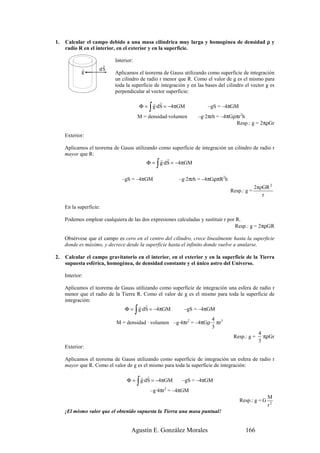 1.   Calcular el campo debido a una masa cilíndrica muy larga y homogénea de densidad ρ y
     radio R en el interior, en el exterior y en la superficie.

                           Interior:
                      r
             r       dS
             g             Aplicamos el teorema de Gauss utilizando como superficie de integración
                           un cilindro de radio r menor que R. Como el valor de g es el mismo para
                           toda la superficie de integración y en las bases del cilindro el vector g es
                           perpendicular al vector superficie:

                                               r r
                                              ∫
                                           Φ = g·dS = −4πGM            –gS = –4πGM
                                       M = densidad·volumen       –g·2πrh = –4πGρπr2h
                                                                                 Resp.: g = 2πρGr

     Exterior:

     Aplicamos el teorema de Gauss utilizando como superficie de integración un cilindro de radio r
     mayor que R:
                                               r r
                                                  ∫
                                         Φ = g·dS = −4πGM


                              –gS = –4πGM                –g·2πrh = –4πGρπR2h
                                                                                              2πρGR 2
                                                                                 Resp.: g =
                                                                                                 r

     En la superficie:

     Podemos emplear cualquiera de las dos expresiones calculadas y sustituir r por R.
                                                                                   Resp.: g = 2πρGR

     Obsérvese que el campo es cero en el centro del cilindro, crece linealmente hasta la superficie
     donde es máximo, y decrece desde la superficie hasta el infinito donde vuelve a anularse.

2.   Calcular el campo gravitatorio en el interior, en el exterior y en la superficie de la Tierra
     supuesta esférica, homogénea, de densidad constante y el único astro del Universo.

     Interior:

     Aplicamos el teorema de Gauss utilizando como superficie de integración una esfera de radio r
     menor que el radio de la Tierra R. Como el valor de g es el mismo para toda la superficie de
     integración:
                                      r r
                                       ∫
                               Φ = g·dS = −4πGM          –gS = –4πGM
                                                                         4 3
                            M = densidad · volumen –g·4πr2 = –4πGρ         πr
                                                                         3
                                                                                                4
                                                                                   Resp.: g =     πρGr
                                                                                                3
     Exterior:

     Aplicamos el teorema de Gauss utilizando como superficie de integración un esfera de radio r
     mayor que R. Como el valor de g es el mismo para toda la superficie de integración:

                                     r r
                                       ∫
                                 Φ = g·dS = −4πGM         –gS = –4πGM
                                              –g·4πr2 = –4πGM
                                                                                                     M
                                                                                      Resp.: g = G
                                                                                                     r2
     ¡El mismo valor que el obtenido supuesta la Tierra una masa puntual!


                                   Agustín E. González Morales                           166
 