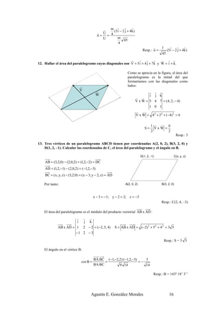 r r          r
                                             r m (5 i − 2 j + 4 k )
                                           r U
                                           u= = 4
                                             U     m
                                                         45
                                                    4
                                                                                     r   1    r r         r
                                                                              Resp.: u =    (5 i − 2 j + 4k )
                                                                                         45
                                                          r    r     r     r   r r r
12. Hallar el área del paralelogramo cuyas diagonales son V = 5 i + 4 j + 7k y W = i + k.

                                                                  Como se aprecia en la figura, el área del
                                                                  paralelogramo es la mitad del que
                                                                  formaríamos con las diagonales como
                              r                                   lados:
                              V           r                                     r r r
                                          W                                     i j k
                                                                        r r
                                                                        V x W = 5 4 7 = (4, 2, − 4)
                                                                                1 0 1
                                                                        r r
                                                                        V x W = 4 2 + 2 2 + (−4) 2 = 6

                                                                                     1 r r   6
                                                                                S=     VxW =
                                                                                     2       2
                                                                                                         Resp.: 3

13. Tres vértices de un paralelogramo ABCD tienen por coordenadas A(2, 0, 2), B(3, 2, 0) y
    D(1, 2, –1). Calcular las coordenadas de C, el área del paralelogramo y el ángulo en B.

                                                                             D(1, 2, -1)               C(x, y, z)
    AB = (3,2,0) − (2,0,2) = (1,2,−2) = DC
    AD = (1,2,−1) − (2,0,2) = (−1,2,−3)
    BC = ( x, y, z) − (3,2,0) = ( x − 3, y − 2, z) = AD

    Por tanto:                                                  A(2, 0, 2)                  B(3, 2, 0)



                                         x − 3 = −1; y − 2 = 2; z = −3
                                                                                            Resp.: C(2, 4, –3)

    El área del paralelogramo es el módulo del producto vectorial AB x AD :
                       r r r
                        i j k
             AB x AD = 1 2 − 2 = (−2, 5, 4)               S = AB x AD = (−2) 2 + 52 + 4 2 = 3 5
                       −1 2 − 3

                                                                                             Resp.: S = 3 5

    El ángulo en el vértice B:

                                         BA·BC (−1,−2,2)·(−1,2,−3)    3
                               cos B =         =                   =−
                                         BA·BC        9 14            14

                                                                                       Resp.: B = 143º 18’ 3’’




                                      Agustín E. González Morales                                 16
 
