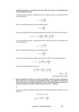 superficie del planeta, se pretende elevar otro satélite de masa 2m, ¿a qué distancia del
     centro del planeta orbitará?

     La energía mecánica (cinética + potencial) que tiene el satélite de masa m a una distancia 2R del
     centro del planeta es:

                                                       1 Mm
                                                E= −    G
                                                       2 2R

     Pero en la superficie del planeta tiene una energía potencial

                                                           Mm
                                                 U =−G
                                                            R

     Por tanto, la energía que hubo que aportarle para ponerlo en órbita a 2R del centro del planeta es:

                                                1 Mm    Mm 3 Mm
                               Ea = E – U = −    G   +G    = G
                                                2 2R     R  4  R

     La energía mecánica (cinética + potencial) que tiene el satélite de masa 2m a una distancia r del
     centro del planeta es:

                                                       1 M 2m
                                             E’ = −      G
                                                       2   r

     Pero en la superficie del planeta tiene una energía potencial

                                                           M 2m
                                                U’ = − G
                                                            R

     Por tanto, la energía que hay que aportarle para ponerlo en órbita a r del centro del planeta es:

                                                    1 M 2m    M 2m
                                      E’ – U’ = −     G    +G
                                                    2   r      R

     que, según el enunciado, debe ser igual a Ea:

                                         1 M 2m    M 2m 3 Mm
                                     −     G    +G     = G
                                         2   r      R   4  R
                                                                                                  4
                                                                                         Resp.: r = R
                                                                                                  5
                                                                           ¡No puede ponerse en órbita!

7.   Desde la superficie de la Tierra, cuya masa es 6·1024 Kg, se lanza un cuerpo verticalmente
     hacia arriba; a) si se le comunica una velocidad de 8 Km/s, ¿qué distancia al centro de la
     Tierra alcanzaría si no existiese atmósfera?; b) ¿qué velocidad necesita para alcanzar, en
     ausencia de atmósfera, una altura igual al radio de la Tierra r = 6370 km?

     a)

     Llega, sin velocidad, a una distancia R del centro de la Tierra, partiendo de su superficie con una
     velocidad v:

                                            Ec + U(r) = 0 + U(R)

                                          1          Mm      Mm
                                            mv 2 − G    = −G
                                          2           r       R




                                     Agustín E. González Morales                            169
 