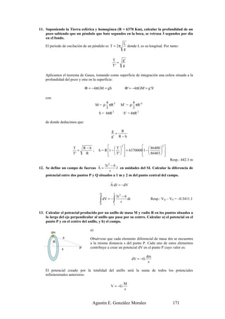 11. Suponiendo la Tierra esférica y homogénea (R = 6370 Km), calcular la profundidad de un
    pozo sabiendo que un péndulo que bate segundos en la boca, se retrasa 3 segundos por día
    en el fondo.
                                                                 L
    El periodo de oscilación de un péndulo es T = 2π               donde L es su longitud. Por tanto:
                                                                 g

                                                    T            g'
                                                       =
                                                    T'           g

    Aplicamos el teorema de Gauss, tomando como superficie de integración una esfera situada a la
    profundidad del pozo y otra en la superficie:

                                Φ = −4πGM = gS                    Φ ' = −4πGM' = g ' S'

    con
                                              4                       4
                                         M = ρ πR 3            M’ = ρ πR '3
                                              3                       3
                                          S = 4πR 2             S’ = 4πR 2

    de donde deducimos que:

                                                    g   R
                                                      =
                                                    g' R − h


                     T          R −h              T 2             86400  2 
                        =            ;    h = R 1 −    = 63700001 −      
                     T'          R                T'  
                                                                    86403  
                                                                                 
                                                                                  Resp.: 442.3 m
                                    r 3r 2 − 6 r
12. Se define un campo de fuerzas A =           r en unidades del SI. Calcular la diferencia de
                                           r
    potencial entre dos puntos P y Q situados a 1 m y 2 m del punto central del campo.
                                                   r r
                                                   A·d r = −dV

                                           Q            2
                                                            3r 2 − 6
                                           ∫
                                           P
                                               dV = −   ∫
                                                        1
                                                                r
                                                                     dr              Resp.: VQ – VP = –0.3411 J


13. Calcular el potencial producido por un anillo de masa M y radio R en los puntos situados a
    lo largo del eje perpendicular al anillo que pasa por su centro. Calcular a) el potencial en el
    punto P y en el centro del anillo, y b) el campo.

                                   a)
          dm
               s                   Obsérvese que cada elemento diferencial de masa dm se encuentra
          R                        a la misma distancia s del punto P. Cada uno de estos elementos
               x            P      contribuye a crear un potencial dV en el punto P cuyo valor es:

                                                                                    dm
                                                                          dV = −G
                                                                                     s

    El potencial creado por la totalidad del anillo será la suma de todos los potenciales
    infinitesimales anteriores:

                                                                 M
                                                   V = −G
                                                                 s


                                     Agustín E. González Morales                                  171
 
