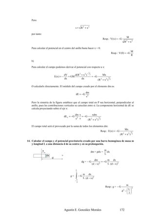 Pero

                                                  s = R2 + x2

   por tanto:
                                                                                                                   M
                                                                                     Resp.: V ( x ) = −G
                                                                                                                  R + x2
                                                                                                                   2



   Para calcular el potencial en el centro del anillo basta hacer x = 0:
                                                                                                                         M
                                                                                                    Resp.: V (0) = −G
                                                                                                                         R

   b)

   Para calcular el campo podemos derivar el potencial con respecto a x:

                                                               −1
                                       dV      d(R 2 + x 2 )        2                Mx
                             E(x ) = −    = GM                          = −G                3
                                       dx            dx                        (R + x 2 )
                                                                                 2              2


   O calcularlo directamente. El módulo del campo creado por el elemento dm es:

                                                               dm
                                                  dE = −G
                                                               s2

   Pero la simetría de la figura establece que el campo total en P sea horizontal, perpendicular al
   anillo, pues las contribuciones verticales se cancelan entre sí. La componente horizontal de dE se
   calcula proyectando sobre el eje x:

                                                  dm x          xdm
                                      dE x = −G        = −G
                                                  s2 s                3
                                                            (R + x 2 ) 2
                                                              2



   El campo total será el provocado por la suma de todos los elementos dm:
                                                                                                                  Mx
                                                                                 Resp.: E ( x ) = −G                     3
                                                                                                            (R + x 2 )
                                                                                                              2              2



14. Calcular el campo y el potencial gravitatorio creado por una barra homogénea de masa m
    y longitud L a una distancia d de su centro y en su prolongación.

                x                                                                     m
                                                                        dm = ρdx =      dx
                                                                                      L
                    dx
                         d
                                                                           dm           m dx
                                                          dg = − G                 = −G
                                                                        (d − x ) 2      L (d − x ) 2

                                                  L
                                                  2
                                                           m    dx
                                            g=    ∫ − G L (d − x )
                                                      L
                                                                         2
                                                  −
                                                      2
                                                                                                                   m
                                                                                       Resp.: g = − G                    2
                                                                                                                  L
                                                                                                             d2 −  
                                                                                                                  2




                                      Agustín E. González Morales                                          172
 