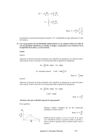 dm      m dx
                                dV = − G          = −G
                                              d−x      L d−x

                                                 L
                                                 2
                                                        m dx
                                          V=     ∫ −G L d−x
                                                    L
                                                −
                                                    2
                                                                                               L
                                                                                            d−
                                                                                        m      2
                                                                            Resp.: V = G ln
                                                                                        L d+ L
                                                                                               2

    Si efectuamos la derivada del potencial respecto a “d”, cambiándola de signo obtenemos el valor
    del campo g.

15. Una carga positiva Q está distribuida uniformemente en un volumen esférico de radio R,
    con una densidad volumétrica ρ. Calcular el campo y en potencial: a) en el interior; b) en
    la superficie de la esfera, y c) en el exterior.

    Campo:

    Interior:

    Aplicamos el teorema de Gauss utilizando como superficie de integración una esfera de radio r
    menor que R. Como el valor de E es el mismo para toda la superficie de integración:
                                           r r
                                         ∫
                                     Φ e = E·dS = 4πkQ     ES = 4πkQ


                                                                         4 3
                            Q = densidad·volumen         E·4πr2 = 4πkρ     πr
                                                                         3
                                                                                               4
                                                                                  Resp.: E =     πρkr
                                                                                               3
    Exterior:

    Aplicamos el teorema de Gauss utilizando como superficie de integración un esfera de radio r
    mayor que R. Como el valor de E es el mismo para toda la superficie de integración:
                                           r r
                                          ∫
                                     Φ e = E·dS = 4πkQ ES = 4πkQ


                                               E·4πr2 = 4πkQ
                                                                                                    Q
                                                                                     Resp.: E = k
                                                                                                    r2
    ¡El mismo valor que el obtenido supuesta la carga puntual!

    En la superficie:

                                         Podemos emplear cualquiera de las dos expresiones
        E                                calculadas y sustituir r por R.
                                                                                       Q
                                                                           Resp.: E = k 2
       Q                                                                               R
   k
       R2
                                         Obsérvese que el campo es cero en el centro de la esfera,
                                         crece linealmente hasta la superficie donde es máximo, y
                        R        r       decrece desde la superficie hasta el infinito donde vuelve a
                                         anularse.



                                     Agustín E. González Morales                       173
 