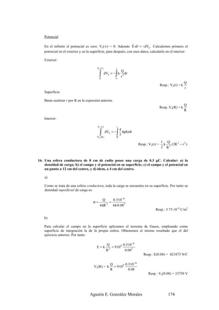 Potencial:
                                                                  r r
    En el infinito el potencial es cero: Ve(∞) = 0. Además E·d r = −dVe . Calculemos primero el
    potencial en el exterior y en la superficie, para después, con esos datos, calcularlo en el interior:

    Exterior:

                                         Ve ( r )           r
                                                                    Q
                                           ∫0
                                                           ∫
                                                    dVe = − k
                                                           ∞
                                                                    r2
                                                                       dr

                                                                                                                 Q
                                                                                              Resp.: Ve(r) = k
                                                                                                                 r
    Superficie:

    Basta sustituir r por R en la expresión anterior.
                                                                                                                 Q
                                                                                              Resp.:Ve(R) = k
                                                                                                                 R

    Interior:

                                         Ve ( r )               r
                                                                    4
                                            ∫
                                         Ve ( R )
                                                    dVe = −   ∫ 3 πρkrdr
                                                              R

                                                                                              1 Q
                                                                             Resp.: Ve(r) =    k   (3R 2 − r 2 )
                                                                                              2 R3


16. Una esfera conductora de 8 cm de radio posee una carga de 0.3 µC. Calcular: a) la
    densidad de carga; b) el campo y el potencial en su superficie; c) el campo y el potencial en
    un punto a 12 cm del centro, y d) ídem, a 4 cm del centro.

    a)

    Como se trata de una esfera conductora, toda la carga se encuentra en su superficie. Por tanto su
    densidad superficial de carga es:

                                             Q     0.3·10 −6
                                      σ=         =
                                            4πR 2 4π·0.082
                                                                                        Resp.: 3.73·10–6 C/m2

    b)

    Para calcular el campo en la superficie aplicamos el teorema de Gauss, empleando como
    superficie de integración la de la propia esfera. Obtenemos el mismo resultado que el del
    ejercicio anterior. Por tanto:

                                                     Q          0.3·10 −6
                                         E=k            = 9·109
                                                     R2          0.082
                                                                                Resp.: E(0.08) = 421875 N/C

                                                       Q         0.3·10 −6
                                       Ve(R) = k         = 9·109
                                                       R           0.08
                                                                                   Resp.: Ve(0.08) = 33750 V




                                    Agustín E. González Morales                                    174
 