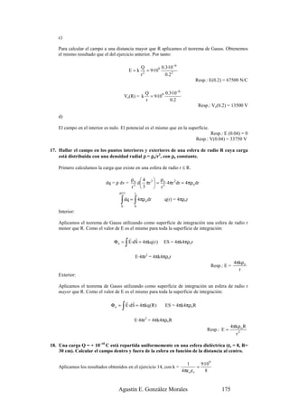c)

    Para calcular el campo a una distancia mayor que R aplicamos el teorema de Gauss. Obtenemos
    el mismo resultado que el del ejercicio anterior. Por tanto:

                                                    Q           0.3·10−6
                                              E=k     2
                                                        = 9·109
                                                    r             0.2 2
                                                                                    Resp.: E(0.2) = 67500 N/C

                                                      Q         0.3·10 −6
                                         Ve(R) = k      = 9·109
                                                      r            0.2
                                                                                     Resp.: Ve(0.2) = 13500 V

    d)

    El campo en el interior es nulo. El potencial es el mismo que en la superficie.
                                                                                           Resp.: E (0.04) = 0
                                                                                    Resp.: V(0.04) = 33750 V

17. Hallar el campo en los puntos interiores y exteriores de una esfera de radio R cuya carga
    está distribuida con una densidad radial ρ = ρo/r2, con ρo constante.

    Primero calculamos la carga que existe en una esfera de radio r ≤ R.

                                              ρo  4 3  ρo
                            dq = ρ dv =         d πr  = 2 4πr 2 dr = 4πρo dr
                                              r2  3    r
                                   q(r)        r

                                    ∫ dq = ∫ 4πρ dr
                                     0         0
                                                      o          q(r) = 4πρor

    Interior:

    Aplicamos el teorema de Gauss utilizando como superficie de integración una esfera de radio r
    menor que R. Como el valor de E es el mismo para toda la superficie de integración:
                                       r r
                                          ∫
                                 Φ e = E·dS = 4πkq (r )         ES = 4πk4πρor


                                               E·4πr2 = 4πk4πρor
                                                                                                             4πkρo
                                                                                                Resp.: E =
                                                                                                               r
    Exterior:

    Aplicamos el teorema de Gauss utilizando como superficie de integración un esfera de radio r
    mayor que R. Como el valor de E es el mismo para toda la superficie de integración:
                                     r r
                                     ∫
                               Φ e = E·dS = 4πkq (R )            ES = 4πk4πρoR


                                               E·4πr2 = 4πk4πρoR
                                                                                                         4πkρ o R
                                                                                          Resp.: E =
                                                                                                             r2

                                                                                        ε
18. Una carga Q = + 10–10 C está repartida uniformemente en una esfera dieléctrica (εr = 8, R=
    30 cm). Calcular el campo dentro y fuera de la esfera en función de la distancia al centro.

                                                                              1         9·109
    Aplicamos los resultados obtenidos en el ejercicio 14, con k =                    =
                                                                            4πε o ε r     8


                                   Agustín E. González Morales                                       175
 